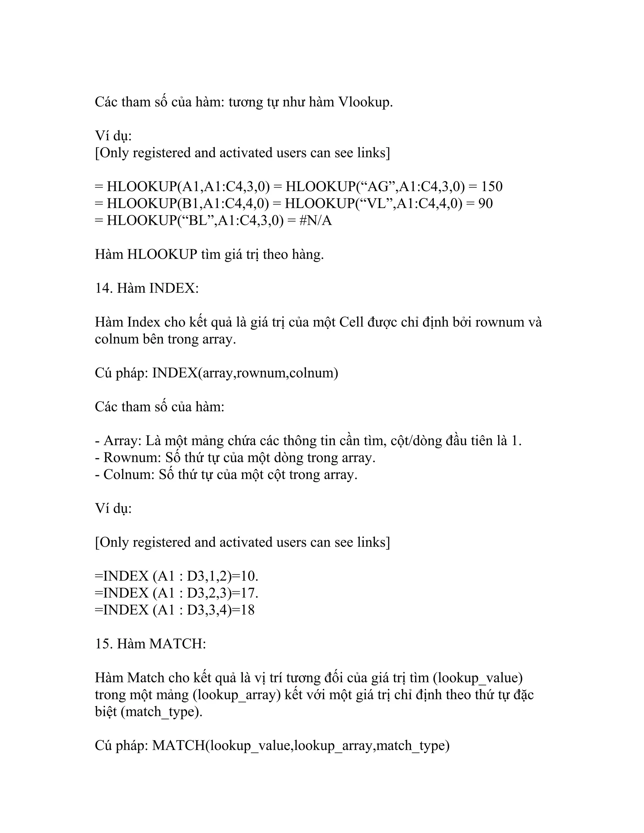Các tham số của hàm: tương tự như hàm Vlookup. 
Ví dụ: 
[Only registered and activated users can see links] 
= HLOOKUP(A1,A1:C4,3,0) = HLOOKUP(“AG”,A1:C4,3,0) = 150 
= HLOOKUP(B1,A1:C4,4,0) = HLOOKUP(“VL”,A1:C4,4,0) = 90 
= HLOOKUP(“BL”,A1:C4,3,0) = #N/A 
Hàm HLOOKUP tìm giá trị theo hàng. 
14. Hàm INDEX: 
Hàm Index cho kết quả là giá trị của một Cell được chỉ định bởi rownum và 
colnum bên trong array. 
Cú pháp: INDEX(array,rownum,colnum) 
Các tham số của hàm: 
- Array: Là một mảng chứa các thông tin cần tìm, cột/dòng đầu tiên là 1. 
- Rownum: Số thứ tự của một dòng trong array. 
- Colnum: Số thứ tự của một cột trong array. 
Ví dụ: 
[Only registered and activated users can see links] 
=INDEX (A1 : D3,1,2)=10. 
=INDEX (A1 : D3,2,3)=17. 
=INDEX (A1 : D3,3,4)=18 
15. Hàm MATCH: 
Hàm Match cho kết quả là vị trí tương đối của giá trị tìm (lookup_value) 
trong một mảng (lookup_array) kết với một giá trị chỉ định theo thứ tự đặc 
biệt (match_type). 
Cú pháp: MATCH(lookup_value,lookup_array,match_type) 
 