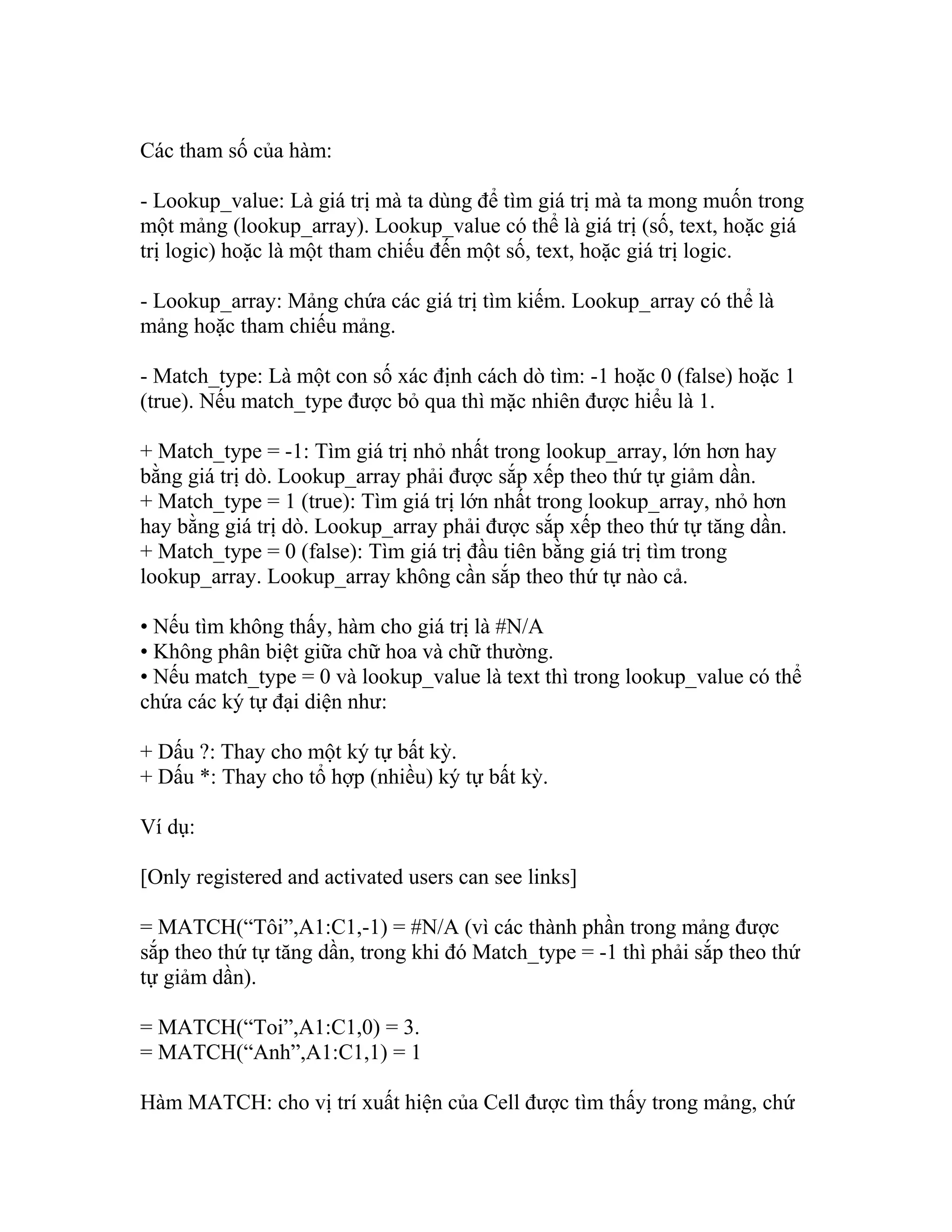 Các tham số của hàm: 
- Lookup_value: Là giá trị mà ta dùng để tìm giá trị mà ta mong muốn trong 
một mảng (lookup_array). Lookup_value có thể là giá trị (số, text, hoặc giá 
trị logic) hoặc là một tham chiếu đến một số, text, hoặc giá trị logic. 
- Lookup_array: Mảng chứa các giá trị tìm kiếm. Lookup_array có thể là 
mảng hoặc tham chiếu mảng. 
- Match_type: Là một con số xác định cách dò tìm: -1 hoặc 0 (false) hoặc 1 
(true). Nếu match_type được bỏ qua thì mặc nhiên được hiểu là 1. 
+ Match_type = -1: Tìm giá trị nhỏ nhất trong lookup_array, lớn hơn hay 
bằng giá trị dò. Lookup_array phải được sắp xếp theo thứ tự giảm dần. 
+ Match_type = 1 (true): Tìm giá trị lớn nhất trong lookup_array, nhỏ hơn 
hay bằng giá trị dò. Lookup_array phải được sắp xếp theo thứ tự tăng dần. 
+ Match_type = 0 (false): Tìm giá trị đầu tiên bằng giá trị tìm trong 
lookup_array. Lookup_array không cần sắp theo thứ tự nào cả. 
• Nếu tìm không thấy, hàm cho giá trị là #N/A 
• Không phân biệt giữa chữ hoa và chữ thường. 
• Nếu match_type = 0 và lookup_value là text thì trong lookup_value có thể 
chứa các ký tự đại diện như: 
+ Dấu ?: Thay cho một ký tự bất kỳ. 
+ Dấu *: Thay cho tổ hợp (nhiều) ký tự bất kỳ. 
Ví dụ: 
[Only registered and activated users can see links] 
= MATCH(“Tôi”,A1:C1,-1) = #N/A (vì các thành phần trong mảng được 
sắp theo thứ tự tăng dần, trong khi đó Match_type = -1 thì phải sắp theo thứ 
tự giảm dần). 
= MATCH(“Toi”,A1:C1,0) = 3. 
= MATCH(“Anh”,A1:C1,1) = 1 
Hàm MATCH: cho vị trí xuất hiện của Cell được tìm thấy trong mảng, chứ 
 