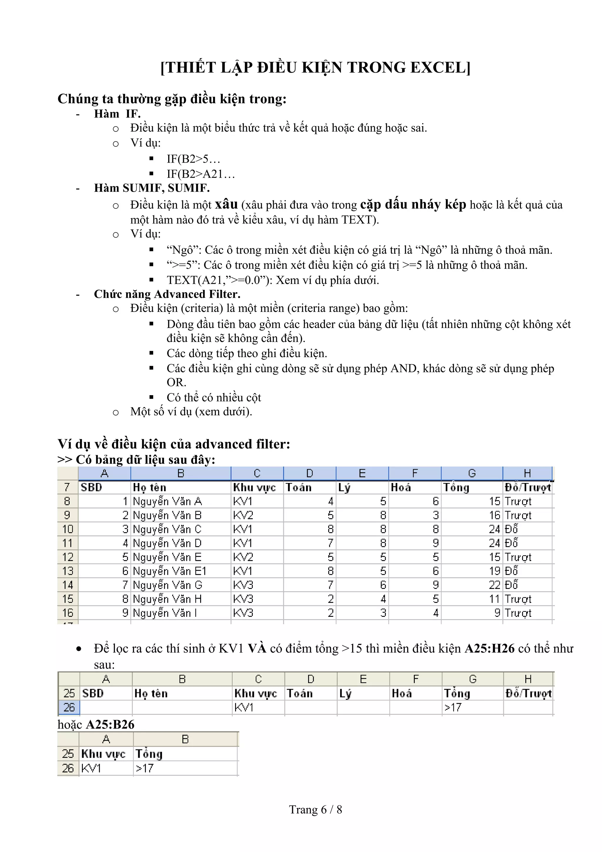 [THIẾT LẬP ĐIỀU KIỆN TRONG EXCEL]
Chúng ta thường gặp điều kiện trong:
- Hàm IF.
o Điều kiện là một biểu thức trả về kết quả hoặc đúng hoặc sai.
o Ví dụ:
 IF(B2>5…
 IF(B2>A21…
- Hàm SUMIF, SUMIF.
o Điều kiện là một xâu (xâu phải đưa vào trong cặp dấu nháy kép hoặc là kết quả của
một hàm nào đó trả về kiểu xâu, ví dụ hàm TEXT).
o Ví dụ:
 “Ngô”: Các ô trong miền xét điều kiện có giá trị là “Ngô” là những ô thoả mãn.
 “>=5”: Các ô trong miền xét điều kiện có giá trị >=5 là những ô thoả mãn.
 TEXT(A21,”>=0.0”): Xem ví dụ phía dưới.
- Chức năng Advanced Filter.
o Điều kiện (criteria) là một miền (criteria range) bao gồm:
 Dòng đầu tiên bao gồm các header của bảng dữ liệu (tất nhiên những cột không xét
điều kiện sẽ không cần đến).
 Các dòng tiếp theo ghi điều kiện.
 Các điều kiện ghi cùng dòng sẽ sử dụng phép AND, khác dòng sẽ sử dụng phép
OR.
 Có thể có nhiều cột
o Một số ví dụ (xem dưới).
Ví dụ về điều kiện của advanced filter:
>> Có bảng dữ liệu sau đây:
• Để lọc ra các thí sinh ở KV1 VÀ có điểm tổng >15 thì miền điều kiện A25:H26 có thể như
sau:
hoặc A25:B26
Trang 6 / 8
 