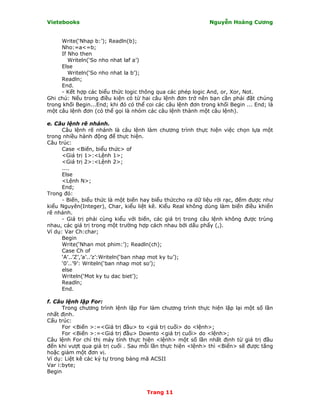 Vietebooks                                                    Nguyễn Hoàng Cương


     Write(‘Nhap b:’); Readln(b);
     Nho:=a<=b;
     If Nho then
        Writeln(‘So nho nhat laf a’)
     Else
        Writeln(‘So nho nhat la b’);
     Readln;
     End.
     - Kết hợp các biểu thức logic thông qua các phép logic And, or, Xor, Not.
Ghi chú: Nếu trong điều kiện có từ hai câu lệnh đơn trở nên bạn cần phải đặt chúng
trong khối Begin...End; khi đó có thể coi các câu lệnh đơn trong khối Begin ... End; là
một câu lệnh đơn (có thể gọi là nhóm các câu lệnh thành một câu lệnh).

e. Câu lệnh rẽ nhánh.
      Câu lệnh rẽ nhánh là câu lệnh làm chương trình thực hiện việc chọn lựa một
trong nhiều hành động để thực hiện.
Câu trúc:
      Case <Biến, biểu thức> of
      <Giá trị 1>:<Lệnh 1>;
      <Giá trị 2>:<Lệnh 2>;
      ....
      Else
      <Lệnh N>;
      End;
Trong đó:
      - Biến, biểu thức là một biến hay biểu thứccho ra dữ liệu rời rạc, đếm được như
kiểu Nguyên(Integer), Char, kiểu liệt kê. Kiểu Real không dùng làm biến điều khiển
rẽ nhánh.
      - Giá trị phải cùng kiểu với biến, các giá trị trong câu lệnh không được trùng
nhau, các giá trị trong một trường hợp cách nhau bởi dấu phẩy (,).
Ví dụ: Var Ch:char;
      Begin
      Write(‘Nhan mot phim:’); Readln(ch);
      Case Ch of
      ‘A’..’Z’,’a’..’z’:Writeln(‘ban nhap mot ky tu’);
      ‘0’..’9’: Writeln(‘ban nhap mot so’);
      else
      Writeln(‘Mot ky tu dac biet’);
      Readln;
      End.

f. Câu lệnh lặp For:
      Trong chương trình lệnh lặp For làm chương trình thực hiện lặp lại một số lần
nhất định.
Cấu trúc:
      For <Biến >:=<Giá trị đầu> to <giá trị cuối> do <lệnh>;
      For <Biến >:=<Giá trị đầu> Downto <giá trị cuối> do <lệnh>;
Câu lệnh For chỉ thị máy tính thực hiện <lệnh> một số lần nhất định từ giá trị đầu
đến khi vượt qua giá trị cuối . Sau mỗi lần thực hiện <lệnh> thì <Biến> sẽ được tăng
hoặc giảm một đơn vị.
Ví dụ: Liệt kê các ký tự trong bảng mã ACSII
Var i:byte;
Begin


                                      Trang 11
 