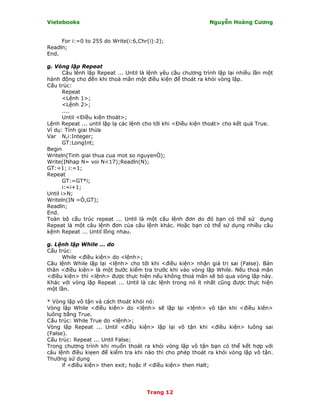 Vietebooks                                                    Nguyễn Hoàng Cương


     For i:=0 to 255 do Write(i:6,Chr(i):2);
Readln;
End.

g. Vòng lặp Repeat
       Câu lênh lặp Repeat ... Until là lệnh yêu cầu chương trình lặp lại nhiều lần một
hành động cho đến khi thoả mãn một điều kiện để thoát ra khỏi vòng lặp.
Cấu trúc:
       Repeat
       <Lệnh 1>;
       <Lệnh 2>;
       ....
       Until <Ðiều kiện thoát>;
Lệnh Repeat ... until lặp lạ các lệnh cho tới khi <Ðiều kiện thoát> cho kết quả True.
Ví dụ: Tính giai thừa
Var N,i:Integer;
       GT:LongInt;
Begin
Writeln(Tinh giai thua cua mot so nguyenÒ);
Write(ỊNhap N= voi N<17);Readln(N);
GT:=1; i:=1;
Repeat
       GT:=GT*i;
       i:=i+1;
Until i>N;
Writeln(ỊN =Ò,GT);
Readln;
End.
Toàn bộ cấu trúc repeat ... Until là một câu lệnh đơn do đó bạn có thể sử dụng
Repeat là một câu lệnh đơn của câu lệnh khác. Hoặc bạn có thể sử dụng nhiều câu
kệnh Repeat ... Until lồng nhau.

g. Lệnh lặp While ... do
Cấu trúc:
     While <điều kiện> do <lệnh>;
Câu lệnh While lặp lại <lệnh> cho tới khi <điều kiện> nhận giá trị sai (False). Bản
thân <điều kiện> là một bước kiểm tra trước khi vào vòng lặp While. Nếu thoả mãn
<điều kiện> thì <lệnh> được thực hiện nếu không thoả mãn sẽ bỏ qua vòng lặp này.
Khác với vòng lặp Repeat ... Until là các lệnh trong nó ít nhất cũng được thực hiện
một lần.

* Vòng lặp vô tận và cách thoát khỏi nó:
Vòng lặp While <điều kiện> do <lệnh> sẽ lặp lại <lệnh> vô tận khi <điều kiên>
luông bằng True.
Cấu trúc: While True do <lệnh>;
Vòng lặp Repeat ... Until <điều kiện> lặp lại vô tận khi <điều kiện> luông sai
(False).
Cấu trúc: Repeat ... Until False;
Trong chương trình khi muốn thoát ra khỏi vòng lặp vô tận bạn có thể kết hợp với
câu lệnh điều kiẹen để kiểm tra khi nào thì cho phép thoát ra khỏi vòng lặp vô tận.
Thường sử dụng
      if <điều kiện> then exit; hoặc if <điều kiện> then Halt;




                                      Trang 12
 