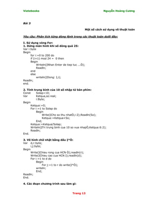 Vietebooks                                                   Nguyễn Hoàng Cương



Bài 3

                                                 Một số cách sử dụng về thuật toán

Yêu cầu: Phân tích từng dòng lệnh trong các thuật toán dưới đây:

I. Sử dụng vòng For:
1. Dừng màn hình khi số dòng quá 25:
Var i:byte
Begin
      for i:=0 to 200 do
      if (i+1) mod 24 = 0 then
      Begin
            Writeln(ỊNhan Enter de tiep tuc ...Ò);
            Readln;
      end
      else
            writeln(ỊDong: Ị,i);
Readln;
end.

2. Tính trung bình của 10 số nhập từ bàn phím:
Const      Solap=10;
Var        Ketqua,so:real;
           i:Byte;
Begin
      Ketqua:=0;
      For i:=1 to Solap do
           Begin
                Write(ỊCho so thu nhatÒ,i:2);Readln(So);
                Ketqua:=Ketqua+So;
           End;
      Ketqua:=Ketqua/Solap;
      Writeln(ỊTri trung binh cua 10 so vua nhapÒ,Ketqua:6:2);
      Readln;
End.

3. Vẽ hình chữ nhật bằng dấu Ị*Ò:
Var d,r:byte;
      i,j:byte;
Begin
      Write(ỊChieu rong cua HCN Ò);readln(r);
      Write(ỊChieu cao cua HCN Ị);readln(d);
      For i:=1 to d do
           Begin
                For j:=1 to r do write(Ị*Ò);
           writeln;
           End;
Readln;
End.

4. Các đoạn chương trình sau làm gì:


                                       Trang 13
 