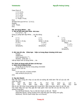 Vietebooks                                               Nguyễn Hoàng Cương


Case Chon of
      1: C:=a+b;
      2: C:=a-b;
      3: C:=a*b;
      4: C:=a/b;
      5: Thoat:=True;
End;
Writeln(‘Ket qua tinh la: ’,C:6:2);
Readln;
Until Thoat;
End.

III. Sử dụng While ... do:
1. Giả sử bài toán giai thừa như sau:
      P=1*2*3*...*N.
Dùng cú pháp lệnh lặp While ... do nào đúng:
a.                                b.                            c.
      i:= 1;                           i:=1;                         i:=1;
      P:=1;                            P:=1;                         P:=1;
      While i<=N do;                   While i<=N do                 While i<=N do
      P:=P*i;                              P:=P*i;                       Begin
      i:=i+1;                              i:=i+1;                            P:=P*i;
      Writeln(P);                      Writeln(P);                            i:=i+1;
                                                                         End;
                                                                     Writeln(P);

2. Khi nào thì câu Chào bạn hiện ra trong đoạn chương trình sau:
      Repeat
      readln(ch);
      Until Upcase(ch)=’*’;
      Writeln( Chào bạn );
Viết lại đoạn trên sử dụng while ... do.

IV. Cách sử dụng một số hàm và thủ tục:
1. Hàm Chr(ch:Byte):Char
      Dùng lấy ký tự thứ Ch trong bảng mã ACSII
For ch:=0 to 255 do
Begin
      if (ch mod 10) =0 then writeln
      else write(ch,chr(ch):4);
end;

2. Tạo âm thanh:
Một nốt nhạc trong âm nhạc có cao độ và trường độ nhất định Tần số của các nốt
nhạc như sau:
Ðô      Ðô#     Rê       Rê#    Mi      Fa      Fa#     Sol     Sol#    La      La#     Si
512     542     575      609    645     683     624     767     813     861     912     967
Ðây là các nốt nhạc trong quãng tám trung bình. Nếu trong bản nhạc có các nốt cao
hơn hoặc thấp hơn bạn hãy gấp đôi hoặc giảm một nửa tần số của nốt nhạc đó ở
quãng trung bình.
     Sound(Tầnsố:Word); Tạo ra một âm thanh có tần số Tầnsố
     Delay(Ms:Word); Dừng chương trình một thời gian tính bằng mini giây.
     NoSound; Tắt âm thanh được tạo ra từ Sound;


                                      Trang 15
 