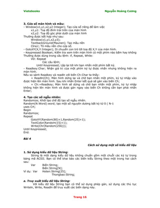 Vietebooks                                              Nguyễn Hoàng Cương



3. Cửa sổ màn hình và mầu:
- Window(x1,y1,x2,y2:Integer); Tạo cửa sổ riêng để làm việc
     x1,y1: Toạ độ đỉnh trái trên của màn hình
     x2,y2: Toạ độ góc phải dưới của màn hình
Thường được kết hợp như sau:
     Window(x1,y1,x2,y3);
     TextbackGround(Maunen); Tạo mầu nền
     Clrscr; Tô mầu nền cho cửa sổ.
- GotoXY(X,Y:Integer); Di chuyển con trỏ tới toạ độ X,Y của màn hình.
- Keypressed:Boolean; Kiểm tra xem trên màn hình có một phím nào bấm hay không
Thường được dùng trong câu lệnh: if, Repeat, While:
     VD: Repeat
              Các câu lệnh;
         Until Keypressed; Lặp lại tới khi bạn nhấn một phím bất kỳ.
- Readkey:Char; Nhận giá trị của một phím ký tự được nhấn nhưng không hiện ra
màn hình.
Nếu so sánh Readkey và readln với biến Ch:Char ta thấy:
     + Readln(Ch); Màn hình dừng lại và chờ bạn nhấn một phím, ký tự nhập vào
được hiện lên màn hình. Sau khi nhấn Enter kết quả sẽ gán vào biến Ch;
     + Ch:=Readkey; Màn hình sẽ dừng và chờ bạn nhấn một phím, ký tự nhập
không hiện lên màn hình và được gán ngay vào biến Ch không cần bạn phải nhấn
Enter;

4. Tạo các số ngẫu nhiên:
Randomize; Khởi tạo chế độ tạo số ngẫu nhiên.
Random(N:Word):word; tạo một số nguyên dương bất kỳ từ 0 ( N-1
uses Crt;
Begin
Randomize;
Repeat
      GotoXY(Random(80)+1,Random(25)+1);
      TextColor(Random(15)+1);
      Write(Chr(Random(256)));
Until Keypressed;
End.

Bài 4

                                             Cách sử dụng một số kiểu dữ liệu

1. Sử dụng kiểu dữ liệu String:
      String là một dạng kiểu dữ liệu không chuẩn gồm một chuỗi các ký tự trong
bảng mã ACSII. Bạn có thể khai báo các biến kiểu String theo một trong hai cách
sau:
      Var      Biến:String;
               Biến:String[N];
Ví dụ: Var     Hoten:String[25];
                      Thongbao:String;

a. Truy xuất kiểu dữ liệu String:
       Với kiểu dữ liệu String bạn có thể sử dụng phép gán, sử dụng các thủ tục
Writeln, Write, Readln để truy xuất các biến dạng này.


                                  Trang 16
 