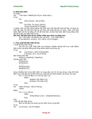 Vietebooks                                               Nguyễn Hoàng Cương


b. Khai báo biến:
Cú pháp:
Var    <Tên biến>:ARRAY[Chỉ số] of <Kiểu biến>;
Ví dụ:
       Var
               Diem:array[1..30] of Byte;
       Type
               Xe=(Oto, Tai, Buyt, Dulich);
               Tocdo=Array[Xe] of Integer;
ý nghĩa: Bạn có thể tưởng tượng một biến như một hộp để chứa dữ liệu và Array là
một tập hợp nối tiếp các hộp lại với nhau để chứa dữ liệu có cùng kiểu, mỗi hộp
được đánh số thứ tự bằng chỉ số đã khai báo và dãy hộp được đặt chung bằng một
tên đó là tên của biến kiểu Array.
Ghi chú: Ðể khai báo Array nhiều chiều bạn theo cú pháp sau:
       Var <Tên biến>:Array[Chỉ số1, chỉ số 2,...] of <Kiểu biến>;
       Ví dụ:Manhinh: Array[1..25,1..80.0..15] of Integer;

c. Truy xuất dữ liệu kiểu Array:
( Xuất dữ liệu kiểu Array:
       Các thủ tục xuất nhập biến như Writeln, Readln không thể truy xuất thẳng
biến Array mà phải thông qua từng thành phần của Array đó.
Ví dụ:
       Var       a,b:Array[1..100] of String[30];
                 c:Array[1..30,1..4] of String;
Bạn không thể viết:
       Write(a); Readln(b); Readln(c);
Mà bạn phải viết:
       Write(a[1]);
       Write(a[2]);
       .........
       Write(a[100]);
       Readln(C[1]);
       ..........
Array thường kèm theo biến đếm có cùng kiểu với chỉ số của Array, thay đổi biến
đếm của vòng lặp bạn sẽ lần lượt truy xuất hết các thành phần của Array như sau:
       For i:=<Chỉ số đầu> to <Chỉ số cuối> do
                 Begin
                        Readln(<Tên Biến>[i]);
                        Writeln(<Tên biến>[i]);
                 End;
Ví dụ:
Var    Hoten:Array[1..100] of String;
       i:Byte;
Begin
       For i:=1 to 100 do
                 Begin
                        Write('Nhap ho ten: ');Readln(Hoten[i]);
                 End;
End.
( Gán dữ liệu kiểu Array:
       Bạn có thể gán nội dung của hai biến Array cùng kiểu
Ví dụ:
Var    a,b:Array[1..10] of Integer;


                                   Trang 19
 