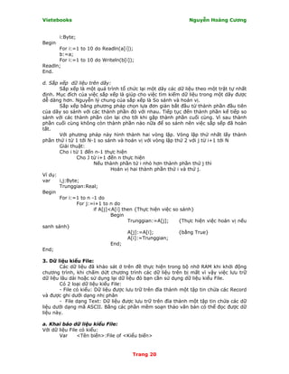 Vietebooks                                                    Nguyễn Hoàng Cương


        i:Byte;
Begin
      For i:=1 to 10 do Readln(a[i]);
      b:=a;
      For i:=1 to 10 do Writeln(b[i]);
Readln;
End.

d. Sắp xếp dữ liệu trên dãy:
       Sắp xếp là một quá trình tổ chức lại một dãy các dữ liệu theo một trật tự nhất
định. Mục đích của việc sắp xếp là giúp cho việc tìm kiếm dữ liệu trong một dãy được
dễ dàng hơn. Nguyễn lý chung của sắp xếp là So sánh và hoán vị.
       Sắp xếp bằng phương pháp chọn lựa đơn giản bắt đầu từ thành phần đầu tiên
của dãy so sánh với các thành phần đó với nhau. Tiếp tục đến thành phần kế tiếp so
sánh với các thành phần còn lại cho tới khi gặp thành phần cuối cùng. Vì sau thành
phần cuối cùng không còn thành phần nào nữa để so sánh nên việc sắp sếp đã hoàn
tất.
       Với phương pháp này hình thành hai vòng lặp. Vòng lặp thứ nhất lấy thành
phần thứ i từ 1 tới N-1 so sánh và hoán vị với vòng lặp thứ 2 với j từ i+1 tới N
       Giải thuật:
       Cho i từ 1 đến n-1 thực hiện
               Cho J từ i+1 đến n thực hiện
                      Nếu thành phần tứ i nhỏ hơn thành phần thứ j thì
                              Hoán vị hai thành phần thứ i và thứ j.
Ví dụ:
var    i,j:Byte;
       Trunggian:Real;
Begin
       For i:=1 to n -1 do
               For j:=i+1 to n do
                      if A[j]<A[i] then {Thực hiện việc so sánh}
                              Begin
                                     Trunggian:=A[j];     {Thực hiện việc hoán vị nếu
sanh sánh}
                                     A[j]:=A[i];          {bằng True}
                                     A[i]:=Trunggian;
                              End;
End;

3. Dữ liệu kiểu File:
        Các dữ liệu đã khảo sát ở trên đề thực hiện trong bộ nhớ RAM khi khởi động
chương trình, khi chấm dứt chương trình các dữ liệu trên bị mất vì vậy việc lưu trữ
dữ liệu lâu dài hoặc sử dụng lại dữ liệu đó bạn cần sử dụng dữ liệu kiểu File.
        Có 2 loại dữ liệu kiểu File:
        - File có kiểu: Dữ liệu được lưu trữ trên đĩa thành một tập tin chứa các Record
và được ghi dưới dạng nhị phân
        - File dạng Text: Dữ liệu được lưu trữ trên đĩa thành một tập tin chứa các dữ
liệu dưới dạng mã ASCII. Bằng các phần mềm soạn thảo văn bản có thể đọc được dữ
liệu này.

a. Khai báo dữ liệu kiểu File:
Với dữ liệu File có kiểu:
       Var      <Tên biến>:File of <Kiểu biến>


                                      Trang 20
 