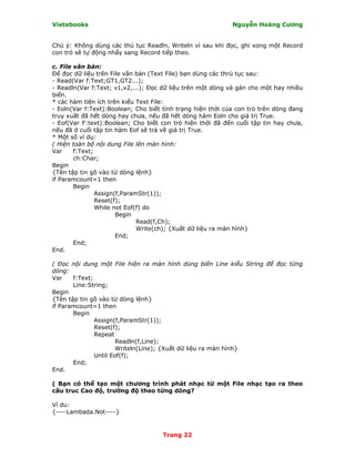 Vietebooks                                                  Nguyễn Hoàng Cương


Chú ý: Không dùng các thủ tục Readln, Writeln vì sau khi đọc, ghi xong một Record
con trỏ sẽ tự động nhẩy sang Record tiếp theo.

c. File văn bản:
Ðể đọc dữ liệu trên File văn bản (Text File) bạn dùng các thrủ tục sau:
- Read(Var f:Text;GT1,GT2...);
- Readln(Var f:Text; v1,v2,...); Ðọc dữ liệu trên một dòng và gán cho một hay nhiều
biến.
* các hàm tiện ích trên kiểu Text File:
- Eoln(Var f:Text):Boolean; Cho biết tình trạng hiện thời của con trỏ trên dòng đang
truy xuất đã hết dòng hay chưa, nếu đã hết dòng hàm Eoln cho giá trị True.
- Eof(Var F:text):Boolean; Cho biết con trỏ hiện thời đã đến cuối tập tin hay chưa,
nếu đã ở cuối tập tin hàm Eof sẽ trả về giá trị True.
* Một số ví dụ:
( Hiện toàn bộ nội dung File lên màn hình:
Var     f:Text;
        ch:Char;
Begin
{Tên tập tin gõ vào từ dòng lệnh}
if Paramcount=1 then
        Begin
                Assign(f,ParamStr(1));
                Reset(f);
                While not Eof(f) do
                       Begin
                              Read(f,Ch);
                              Write(ch); {Xuất dữ liệu ra màn hình}
                       End;
        End;
End.

( Ðọc nội dung một File hiện ra màn hình dùng biến Line kiểu String để đọc từng
dòng:
Var    f:Text;
       Line:String;
Begin
{Tên tập tin gõ vào từ dòng lệnh}
if Paramcount=1 then
       Begin
               Assign(f,ParamStr(1));
               Reset(f);
               Repeat
                       Readln(f,Line);
                       Writeln(Line); {Xuất dữ liệu ra màn hình}
               Until Eof(f);
       End;
End.

( Bạn có thể tạo một chương trình phát nhạc từ một File nhạc tạo ra theo
cấu truc Cao độ, trường độ theo từng dòng?

Ví du:
{----Lambada.Not----}


                                     Trang 22
 