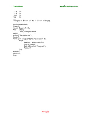 Vietebooks                                            Nguyễn Hoàng Cương


1318    60
1174    20
1046    20
988     20
....
Trong   đó số đầu chỉ cao độ, số sau chỉ trường độ.

Program Lambada;
Uses Ctr;
Const Dieuchinh=10;
Var    f:Text;
       Caodo,Truongdo:Word;
Begin
Assign(f,'Lambada.not');
Reset(f);
While (not Eof(f)) and (not Keypressed) do
       Begin
               Readln(f,Caodo,truongdo);
               Sound(Caodo);
               Delay(Dieuchinh*Truongdo);
               Nosound;
       End;
Close(f);
Nosound;
End.




                                       Trang 23
 