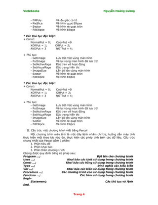 Vietebooks                                                Nguyễn Hoàng Cương


     -   FillPoly       Vẽ   đa giác có tô
     -   PieSlice       Vẽ   hình quạt Ellipse
     -   Sector         Vẽ   hình rẻ quạt tròn
     -   FillEllipce    Vẽ   hình Ellipce

* Các thủ tục đặc biệt:
+ Const:
     NormalPut = 0;     CopyPut =0
     XORPut = 1;       ORPut = 2;
     ANDPut = 3         NOTPut = 4;

+ Thủ tục:
     - GetImage         Lưu trữ một vùng màn hình
     - PutImage         Vẽ lại vùng màn hình đã lưu trữ
     - SetActivePage    Ðặt tran vẽ hoạt động
     - SetVisualPage    Dặt trang hiển thị
     - ImageSize        Lấy độ lớn vùng màn hình
     - Sector           Vẽ hình rẻ quạt tròn
     - FillEllipce      Vẽ hình Ellipce

* Các thủ tục đặc biệt:
+ Const:
     NormalPut = 0;     CopyPut =0
     XORPut = 1;        ORPut = 2;
     ANDPut = 3         NOTPut = 4;

+ Thủ tục:
     - GetImage         Lưu trữ một vùng màn hình
     - PutImage         Vẽ lại vùng màn hình đã lưu trữ
     - SetActivePage    Ðặt tran vẽ hoạt động
     - SetVisualPage    Dặt trang hiển thị
     - ImageSize        Lấy độ lớn vùng màn hình
     - Sector           Vẽ hình rẻ quạt tròn
     - FillEllipce      Vẽ hình Ellipce

  II. Cấu trúc một chương trình viết bằng Pascal
      Một chương trình máy tính là một dãy lệnh nhằm chỉ thị, hướng dẫn máy tính
thực hiện một thao tác nào đó, thực hiện các phép tính trên các dữ liệu. Cấu trúc
chung nhất của Pascal gồm 3 phần:
      1. Phần tiêu đề
      2. Phần khai báo
      3. Phần thân chương trình
Chúng được quy định bằng cú pháp sau:
Program ...;                                         Ðặt tên cho chương trình
Uses ...;                        Khai báo các Unit sử dụng trong chương trình
Const ...;                      Khai báo các hằng sử dụng trong chương trình
Type ...;                                             Ðịnh nghĩa các kiểu biến
Var ...;                        Khai báo các biến sử dụng trong chương trình
Procedure ...;               Các chương trình con sử dụng trong chương trình
Function ...;                            Các hàm sử dụng trong chương trình
Begin
      Statement;                                           Các thủ tục và lệnh
End.


                                       Trang 4
 
