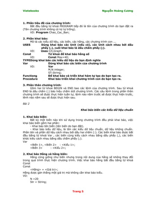 Vietebooks                                                 Nguyễn Hoàng Cương



1. Phần tiêu đề của chương trình:
     Bắt đầu bằng từ khoá PROGRAM tiếp đó là tên của chương trình do bạn đặt ra
(Tên chương trình không có ký tự trống).
     VD: Program Chao_Cac_Ban;

2. Phần khai báo:
     Mô tả các kiểu dữ liệu, các biến, các hằng, các chương trình con ...
USES         Dùng khai báo các Unit (nếu có), các Unit cách nhau bởi dấu
             phẩy (,), cuối khai báo là dấu chấm phẩy (;).
     VD:     Uses Crt,Graph;
Const              Từ khoá để khai báo hằng số
     VD:           Const Max=40;
TYPEDùng khai báo các kiểu dữ liệu do bạn định nghĩa
Var                Dùng khai báo các biến của chương trình
     VD:           Var
                   M,N:integer;
                   ST:String;
Functiong          Ðể khai báo và triển khai hàm tự tạo do bạn tạo ra.
Procedure          Khai báo triển khai chương trình con do bạn tạo ra.

3. Phần thân chương trình:
      Gồm hai từ khoá BEGIN và END bao các lệnh của chương trình. Sau từ khoá
END là dấu chấm (.) báo hiệu chấm dứt chương trình. Các câu lệnh trong phần thân
chương trình sẽ được thực hiện tuần tự, lệnh nào nằm trước sẽ được thực hiện trước,
lênh nào nằm sau sẽ được thực hiện sau.

Bài 2

                                           Khai báo biến các kiểu dữ liệu chuẩn

1. Khai báo biến:
      Bất kỳ một biến nào khi sử dụng trong chương trình đều phải khai báo, việc
khai báo biến gồm hai phần:
      - Khai báo tên biến (tên biến do bạn đặt).
      - Khai báo kiểu dữ liệu, là tên các kiểu dữ liệu chuẩn, dữ liệu không chuẩn.
Phần tên và phần dữ liệu cách nhau bởi dấu hai chấm (:). Các biến khai báo được bắt
đầu bằng từ khoá Var , các biến cùng kiểu cách nhau bằng dấu phẩy (,), các biến
khác kiêu cách nhau bằng dấu chấm phẩy (;).
Var
      <Biến 1>, <Biến 2> : <Kiểu 1>;
      <Biến 3>        : <Kiểu 2>;

2. Khai báo Hằng và hằng biến:
     Hằng cũng giống như biến nhưng trong nội dung của hằng sẽ không thay đổi
trong quá trình thực hiện chương trình. Việc khai báo hằng bắt đầu bằng từ khoá
Const
Const
     <Hằng> = <Giá trị>;
Hằng được gán thẳng một giá trị mà không cần khai báo kiểu.
VD:
     N =20
     Str = String;


                                     Trang 5
 