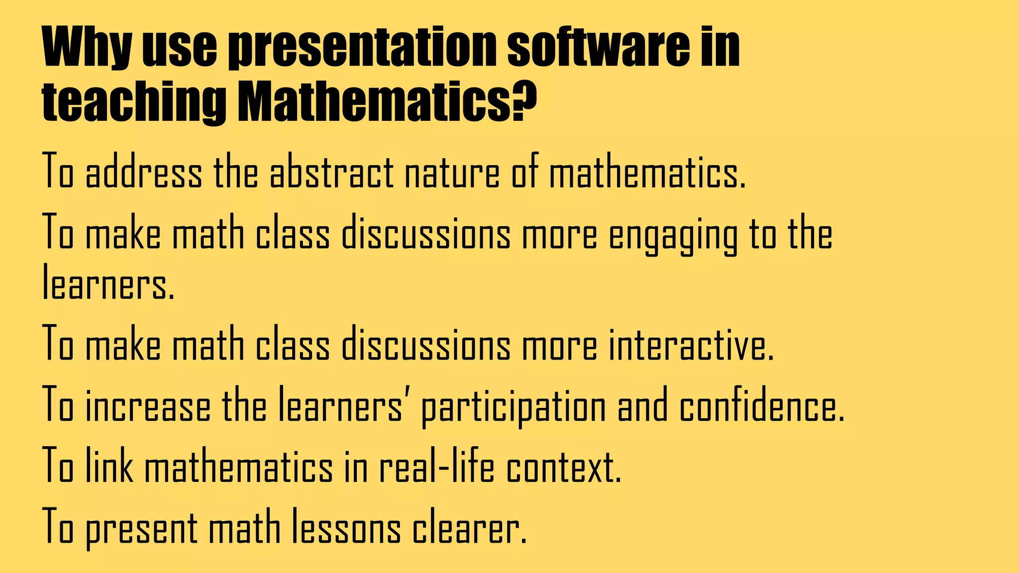 Why use presentation software in
teaching Mathematics?
To address the abstract nature of mathematics.
To make math class discussions more engaging to the
learners.
To make math class discussions more interactive.
To increase the learners’ participation and confidence.
To link mathematics in real-life context.
To present math lessons clearer.
 