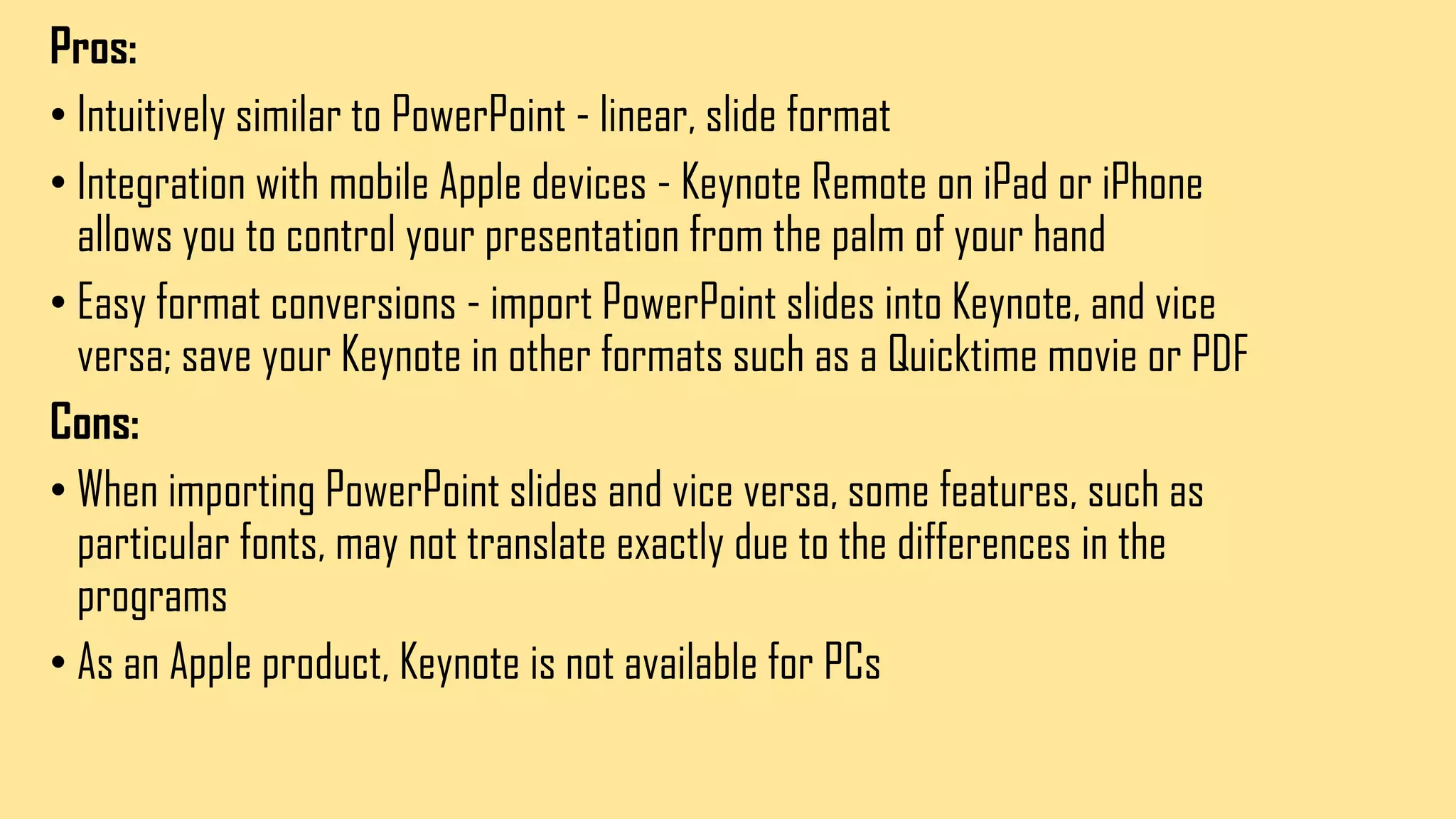 Pros:
• Intuitively similar to PowerPoint - linear, slide format
• Integration with mobile Apple devices - Keynote Remote on iPad or iPhone
allows you to control your presentation from the palm of your hand
• Easy format conversions - import PowerPoint slides into Keynote, and vice
versa; save your Keynote in other formats such as a Quicktime movie or PDF
Cons:
• When importing PowerPoint slides and vice versa, some features, such as
particular fonts, may not translate exactly due to the differences in the
programs
• As an Apple product, Keynote is not available for PCs
 