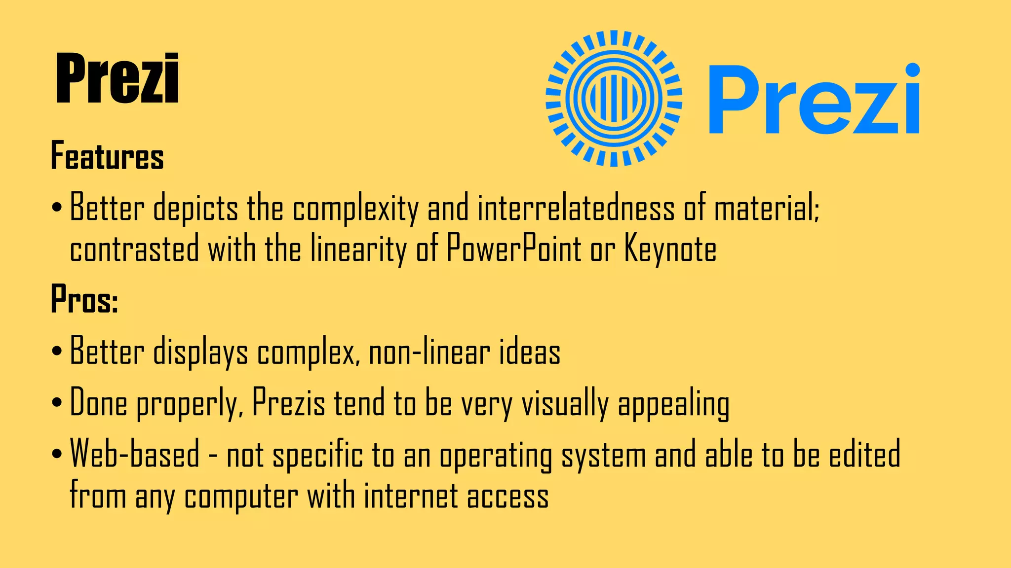 Prezi
Features
•Better depicts the complexity and interrelatedness of material;
contrasted with the linearity of PowerPoint or Keynote
Pros:
•Better displays complex, non-linear ideas
•Done properly, Prezis tend to be very visually appealing
•Web-based - not specific to an operating system and able to be edited
from any computer with internet access
 