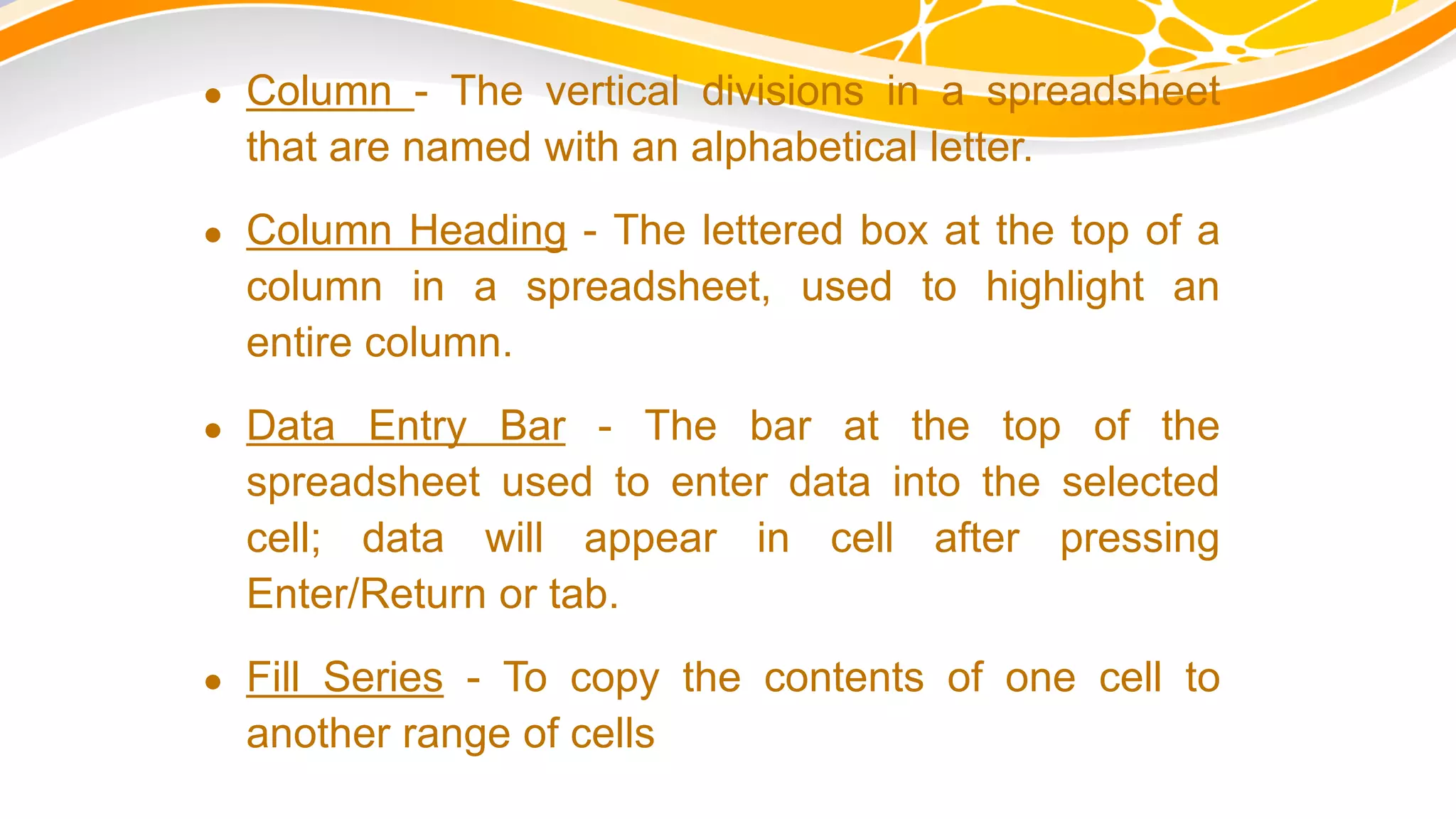  Column - The vertical divisions in a spreadsheet
that are named with an alphabetical letter.
 Column Heading - The lettered box at the top of a
column in a spreadsheet, used to highlight an
entire column.
 Data Entry Bar - The bar at the top of the
spreadsheet used to enter data into the selected
cell; data will appear in cell after pressing
Enter/Return or tab.
 Fill Series - To copy the contents of one cell to
another range of cells
 