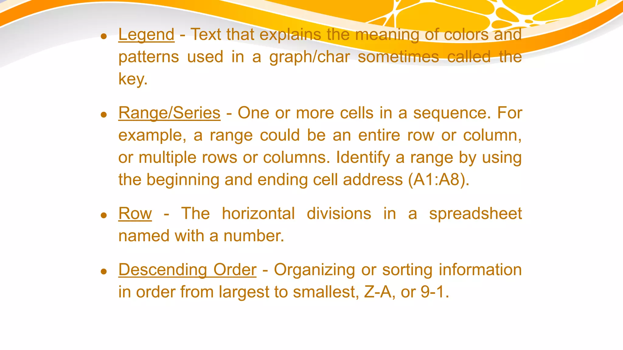  Legend - Text that explains the meaning of colors and
patterns used in a graph/char sometimes called the
key.
 Range/Series - One or more cells in a sequence. For
example, a range could be an entire row or column,
or multiple rows or columns. Identify a range by using
the beginning and ending cell address (A1:A8).
 Row - The horizontal divisions in a spreadsheet
named with a number.
 Descending Order - Organizing or sorting information
in order from largest to smallest, Z-A, or 9-1.
 