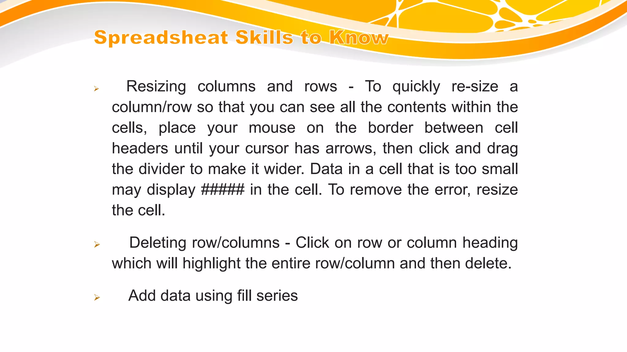  Resizing columns and rows - To quickly re-size a
column/row so that you can see all the contents within the
cells, place your mouse on the border between cell
headers until your cursor has arrows, then click and drag
the divider to make it wider. Data in a cell that is too small
may display ##### in the cell. To remove the error, resize
the cell.
 Deleting row/columns - Click on row or column heading
which will highlight the entire row/column and then delete.
 Add data using fill series
 