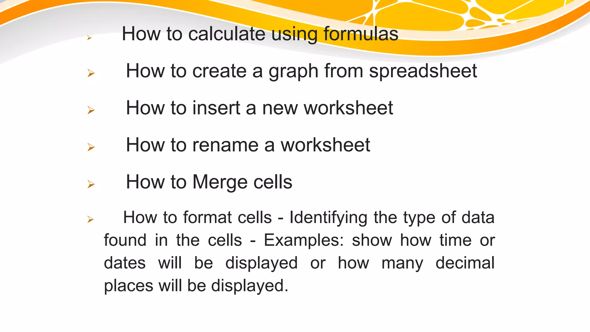  How to calculate using formulas
 How to create a graph from spreadsheet
 How to insert a new worksheet
 How to rename a worksheet
 How to Merge cells
 How to format cells - Identifying the type of data
found in the cells - Examples: show how time or
dates will be displayed or how many decimal
places will be displayed.
 