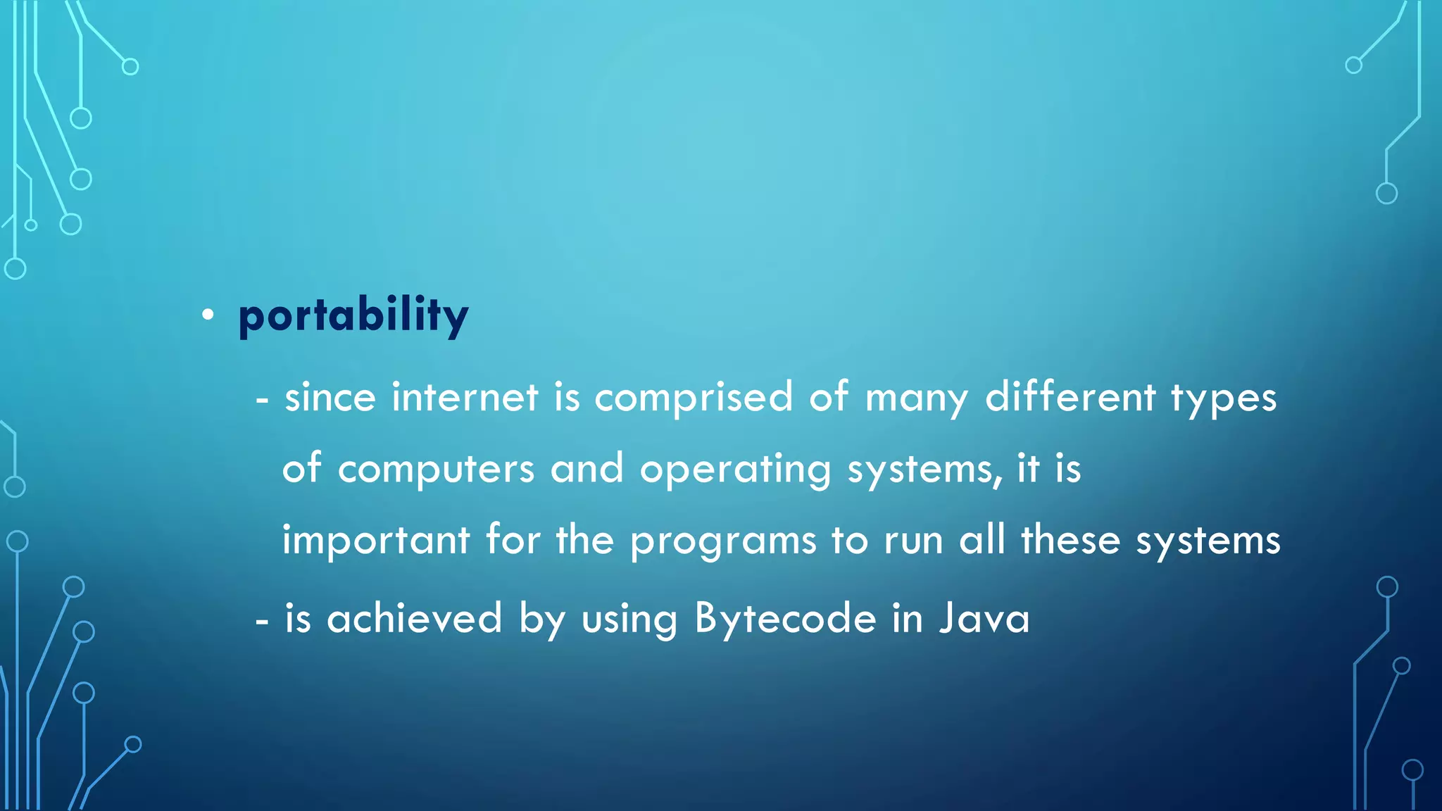 • portability
- since internet is comprised of many different types
of computers and operating systems, it is
important for the programs to run all these systems
- is achieved by using Bytecode in Java
 