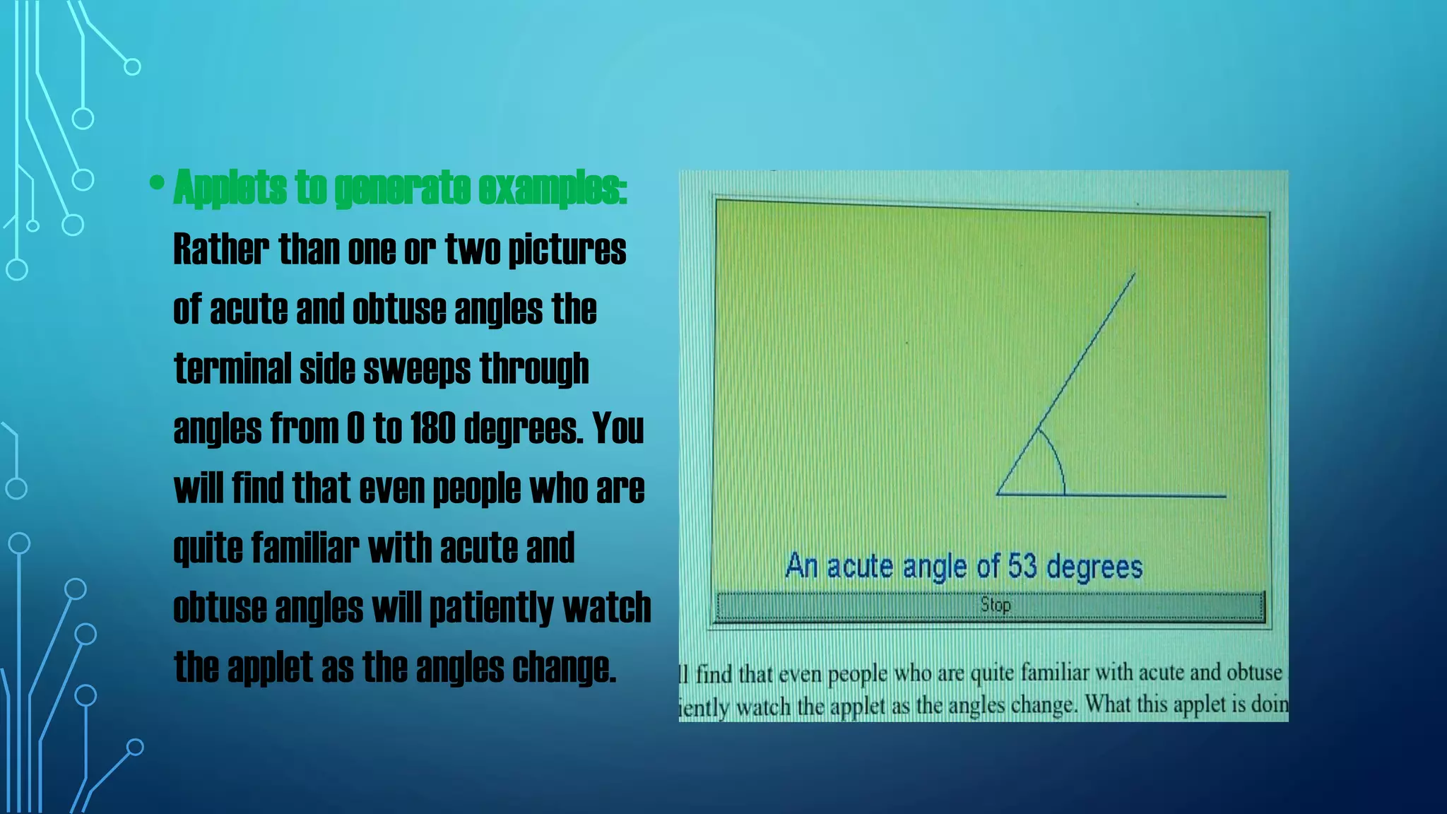 •Applets to generate examples:
Rather than one or two pictures
of acute and obtuse angles the
terminal side sweeps through
angles from 0 to 180 degrees. You
will find that even people who are
quite familiar with acute and
obtuse angles will patiently watch
the applet as the angles change.
 