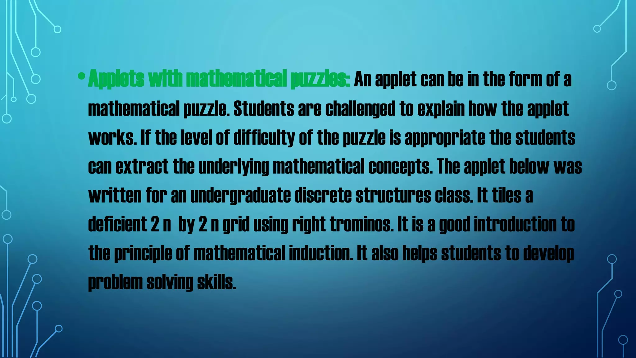 •Applets with mathematical puzzles: An applet can be in the form of a
mathematical puzzle. Students are challenged to explain how the applet
works. If the level of difficulty of the puzzle is appropriate the students
can extract the underlying mathematical concepts. The applet below was
written for an undergraduate discrete structures class. It tiles a
deficient 2 n by 2 n grid using right trominos. It is a good introduction to
the principle of mathematical induction. It also helps students to develop
problem solving skills.
 