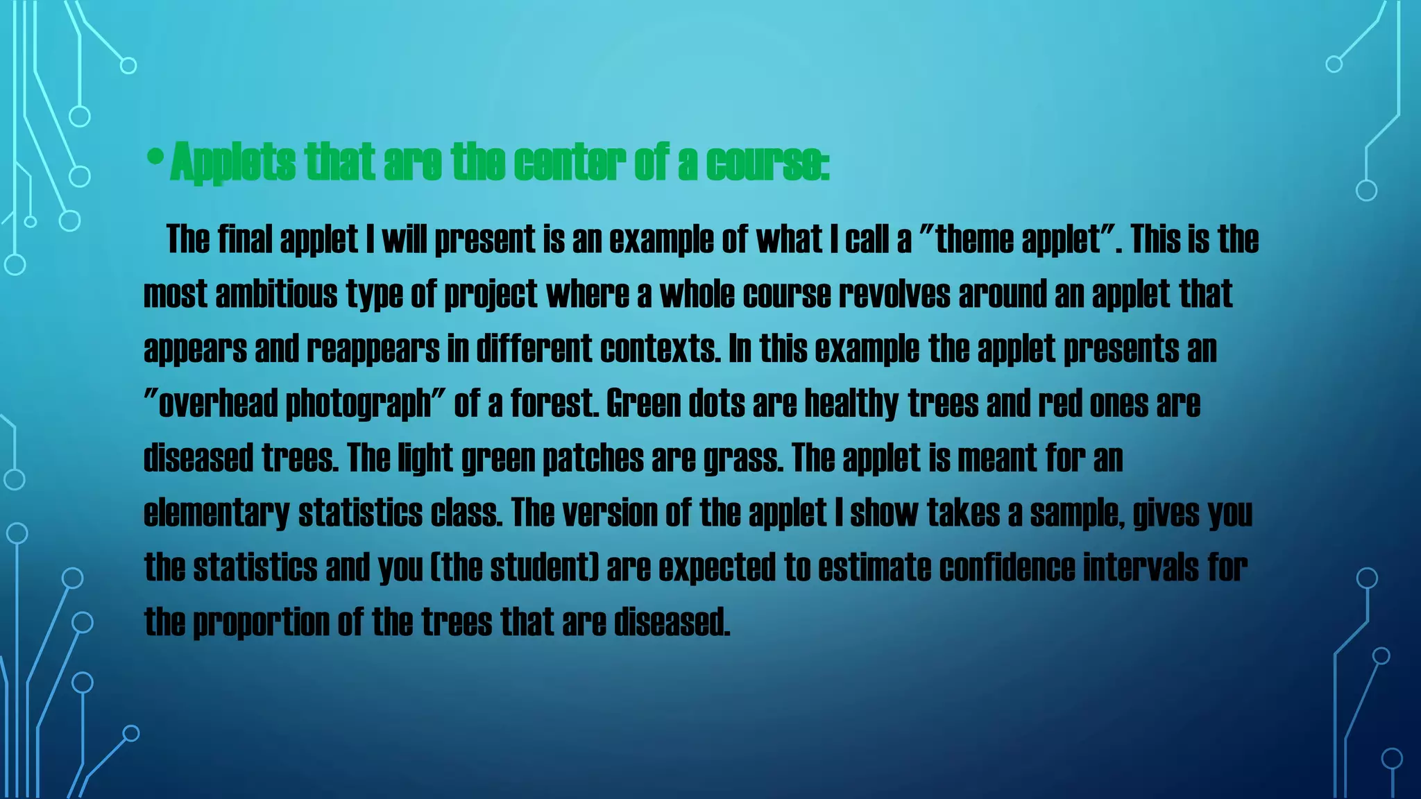 •Applets that are the center of a course:
The final applet I will present is an example of what I call a "theme applet". This is the
most ambitious type of project where a whole course revolves around an applet that
appears and reappears in different contexts. In this example the applet presents an
"overhead photograph" of a forest. Green dots are healthy trees and red ones are
diseased trees. The light green patches are grass. The applet is meant for an
elementary statistics class. The version of the applet I show takes a sample, gives you
the statistics and you (the student) are expected to estimate confidence intervals for
the proportion of the trees that are diseased.
 