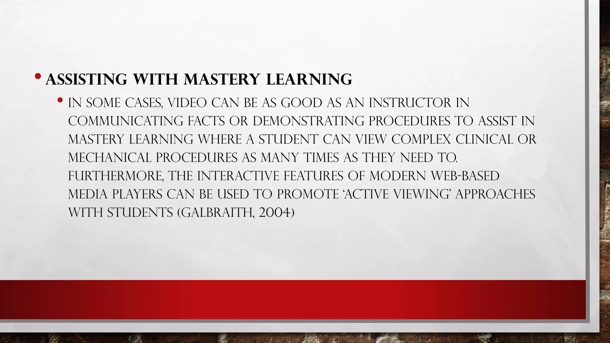 •ASSISTING WITH MASTERY LEARNING
• IN SOME CASES, VIDEO CAN BE AS GOOD AS AN INSTRUCTOR IN
COMMUNICATING FACTS OR DEMONSTRATING PROCEDURES TO ASSIST IN
MASTERY LEARNING WHERE A STUDENT CAN VIEW COMPLEX CLINICAL OR
MECHANICAL PROCEDURES AS MANY TIMES AS THEY NEED TO.
FURTHERMORE, THE INTERACTIVE FEATURES OF MODERN WEB-BASED
MEDIA PLAYERS CAN BE USED TO PROMOTE ‘ACTIVE VIEWING’ APPROACHES
WITH STUDENTS (GALBRAITH, 2004)
 