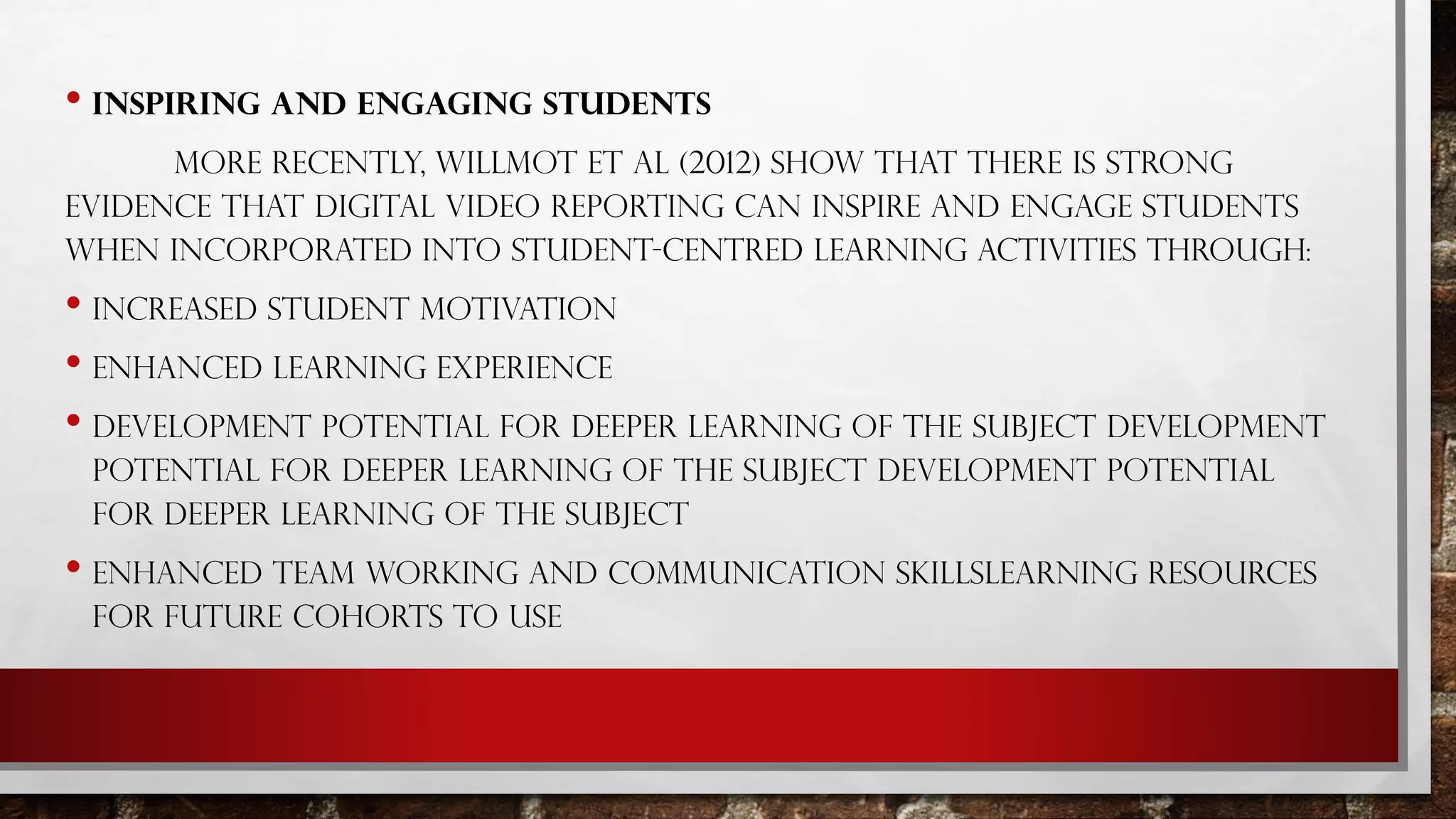 • INSPIRING AND ENGAGING STUDENTS
MORE RECENTLY, WILLMOT ET AL (2012) SHOW THAT THERE IS STRONG
EVIDENCE THAT DIGITAL VIDEO REPORTING CAN INSPIRE AND ENGAGE STUDENTS
WHEN INCORPORATED INTO STUDENT-CENTRED LEARNING ACTIVITIES THROUGH:
• INCREASED STUDENT MOTIVATION
• ENHANCED LEARNING EXPERIENCE
• DEVELOPMENT POTENTIAL FOR DEEPER LEARNING OF THE SUBJECT DEVELOPMENT
POTENTIAL FOR DEEPER LEARNING OF THE SUBJECT DEVELOPMENT POTENTIAL
FOR DEEPER LEARNING OF THE SUBJECT
• ENHANCED TEAM WORKING AND COMMUNICATION SKILLSLEARNING RESOURCES
FOR FUTURE COHORTS TO USE
 