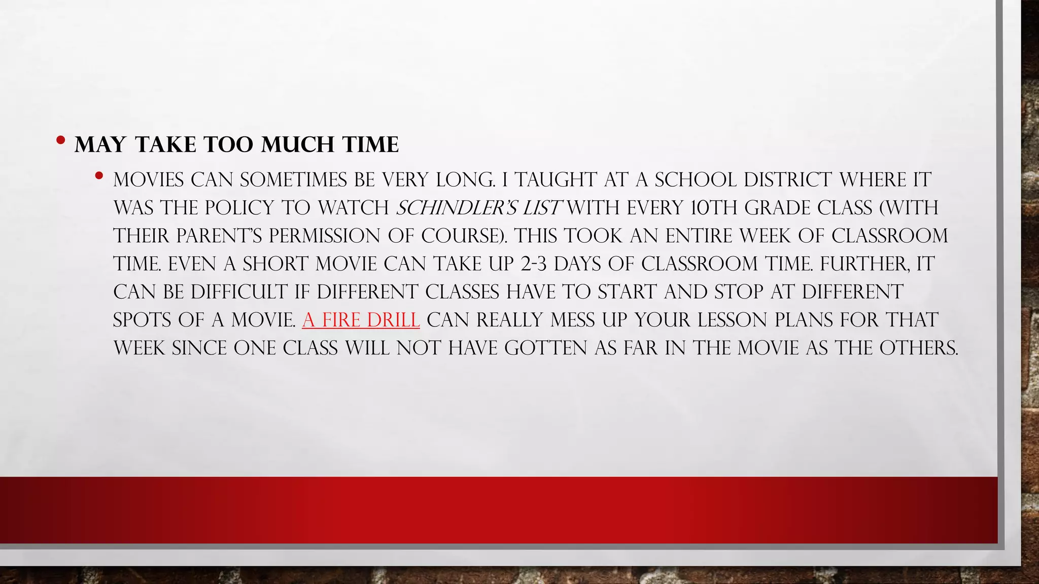 • MAY TAKE TOO MUCH TIME
• MOVIES CAN SOMETIMES BE VERY LONG. I TAUGHT AT A SCHOOL DISTRICT WHERE IT
WAS THE POLICY TO WATCH SCHINDLER'S LIST WITH EVERY 10TH GRADE CLASS (WITH
THEIR PARENT'S PERMISSION OF COURSE). THIS TOOK AN ENTIRE WEEK OF CLASSROOM
TIME. EVEN A SHORT MOVIE CAN TAKE UP 2-3 DAYS OF CLASSROOM TIME. FURTHER, IT
CAN BE DIFFICULT IF DIFFERENT CLASSES HAVE TO START AND STOP AT DIFFERENT
SPOTS OF A MOVIE. A FIRE DRILL CAN REALLY MESS UP YOUR LESSON PLANS FOR THAT
WEEK SINCE ONE CLASS WILL NOT HAVE GOTTEN AS FAR IN THE MOVIE AS THE OTHERS.
 