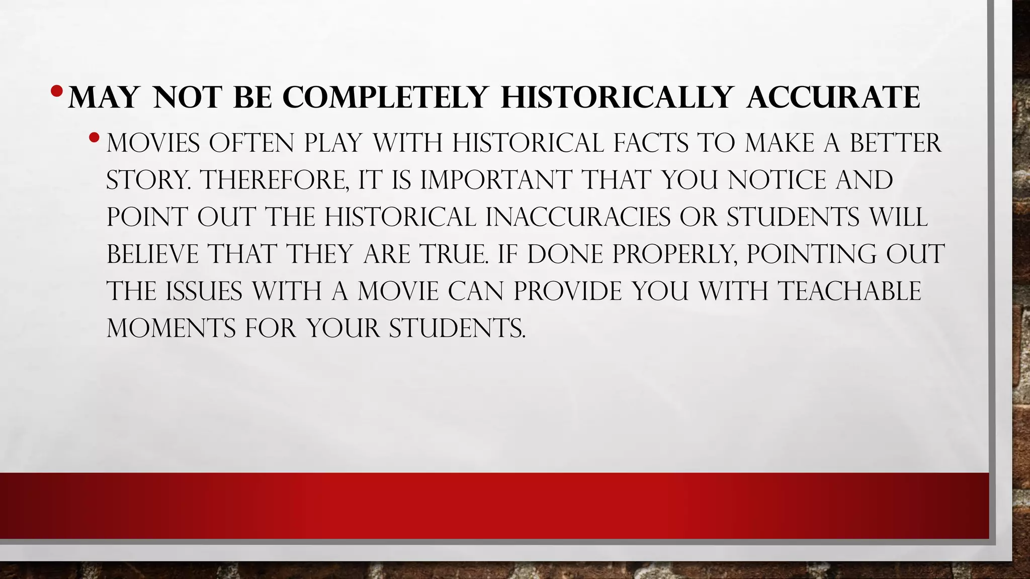 •MAY NOT BE COMPLETELY HISTORICALLY ACCURATE
•MOVIES OFTEN PLAY WITH HISTORICAL FACTS TO MAKE A BETTER
STORY. THEREFORE, IT IS IMPORTANT THAT YOU NOTICE AND
POINT OUT THE HISTORICAL INACCURACIES OR STUDENTS WILL
BELIEVE THAT THEY ARE TRUE. IF DONE PROPERLY, POINTING OUT
THE ISSUES WITH A MOVIE CAN PROVIDE YOU WITH TEACHABLE
MOMENTS FOR YOUR STUDENTS.
 