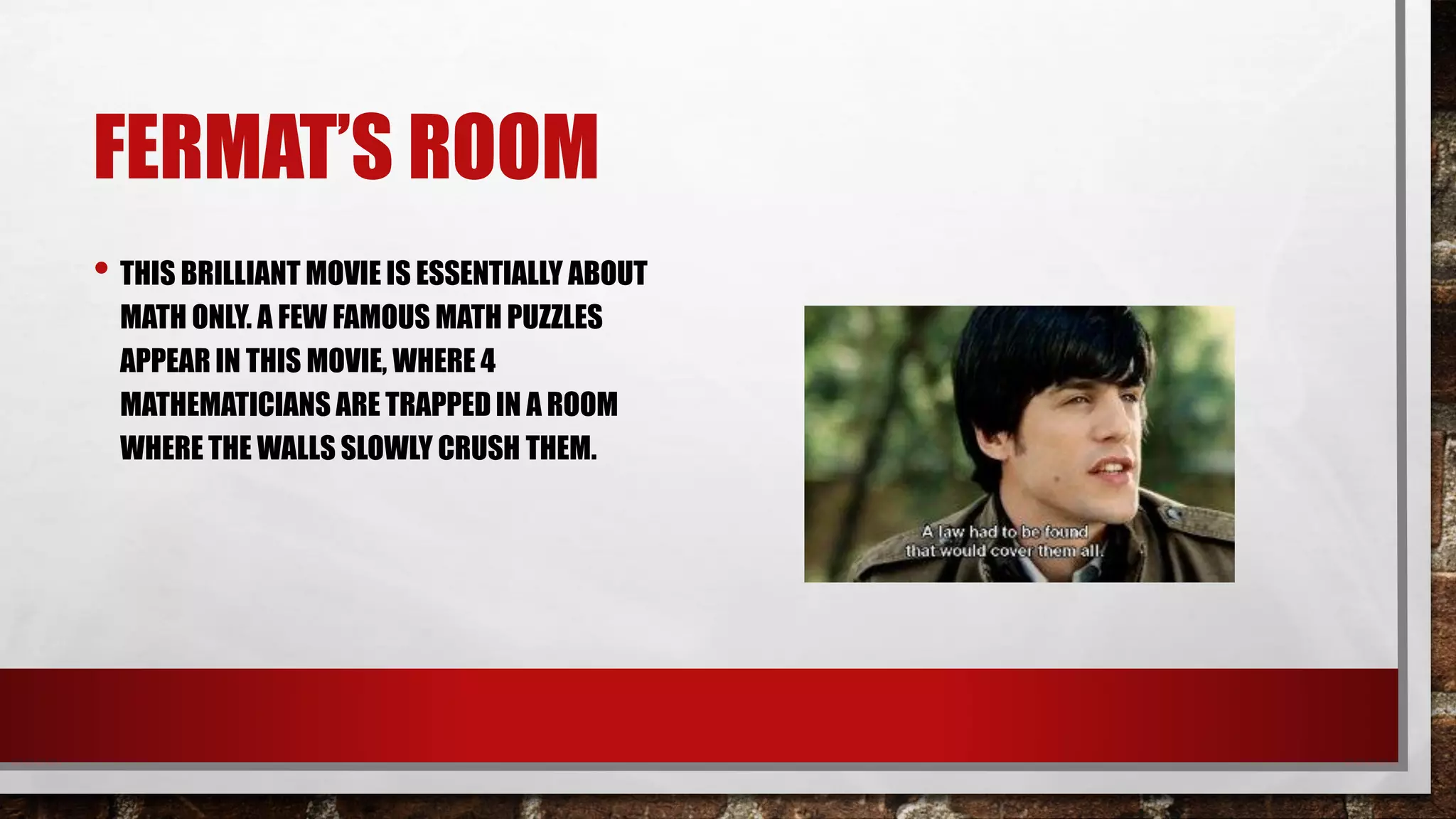 FERMAT’S ROOM
• THIS BRILLIANT MOVIE IS ESSENTIALLY ABOUT
MATH ONLY. A FEW FAMOUS MATH PUZZLES
APPEAR IN THIS MOVIE, WHERE 4
MATHEMATICIANS ARE TRAPPED IN A ROOM
WHERE THE WALLS SLOWLY CRUSH THEM.
 