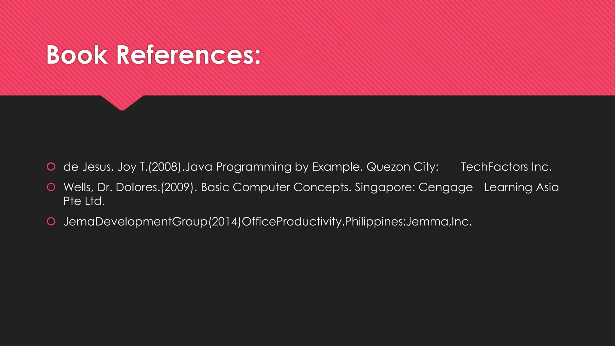 Book References:
 de Jesus, Joy T.(2008).Java Programming by Example. Quezon City: TechFactors Inc.
 Wells, Dr. Dolores.(2009). Basic Computer Concepts. Singapore: Cengage Learning Asia
Pte Ltd.
 JemaDevelopmentGroup(2014)OfficeProductivity.Philippines:Jemma,Inc.
 