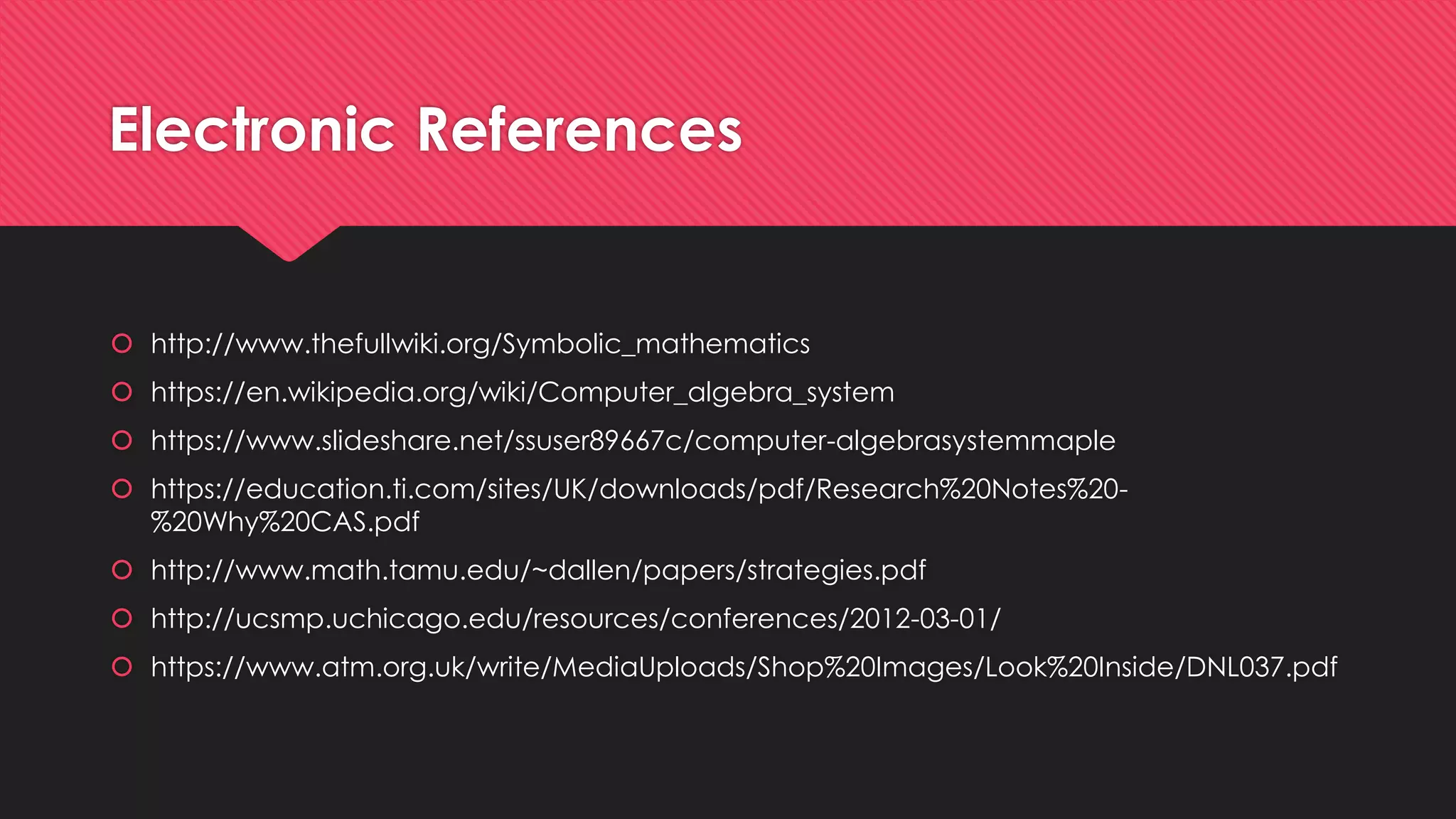  http://www.thefullwiki.org/Symbolic_mathematics
 https://en.wikipedia.org/wiki/Computer_algebra_system
 https://www.slideshare.net/ssuser89667c/computer-algebrasystemmaple
 https://education.ti.com/sites/UK/downloads/pdf/Research%20Notes%20-
%20Why%20CAS.pdf
 http://www.math.tamu.edu/~dallen/papers/strategies.pdf
 http://ucsmp.uchicago.edu/resources/conferences/2012-03-01/
 https://www.atm.org.uk/write/MediaUploads/Shop%20Images/Look%20Inside/DNL037.pdf
Electronic References
 