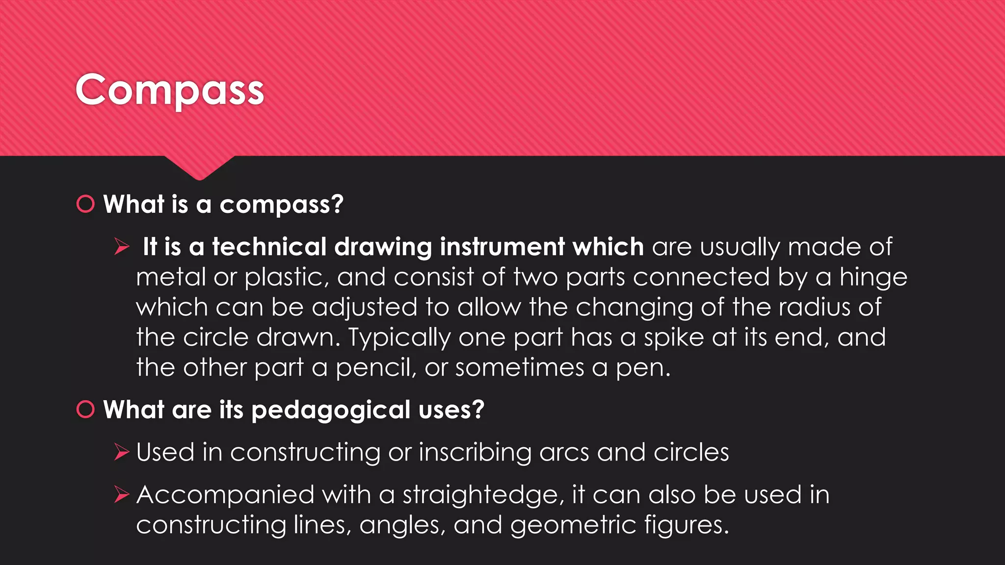 Compass
 What is a compass?
 It is a technical drawing instrument which are usually made of
metal or plastic, and consist of two parts connected by a hinge
which can be adjusted to allow the changing of the radius of
the circle drawn. Typically one part has a spike at its end, and
the other part a pencil, or sometimes a pen.
 What are its pedagogical uses?
Used in constructing or inscribing arcs and circles
Accompanied with a straightedge, it can also be used in
constructing lines, angles, and geometric figures.
 