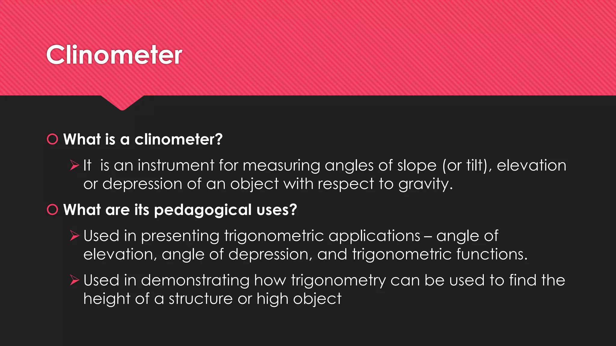 Clinometer
 What is a clinometer?
It is an instrument for measuring angles of slope (or tilt), elevation
or depression of an object with respect to gravity.
 What are its pedagogical uses?
Used in presenting trigonometric applications – angle of
elevation, angle of depression, and trigonometric functions.
Used in demonstrating how trigonometry can be used to find the
height of a structure or high object
 