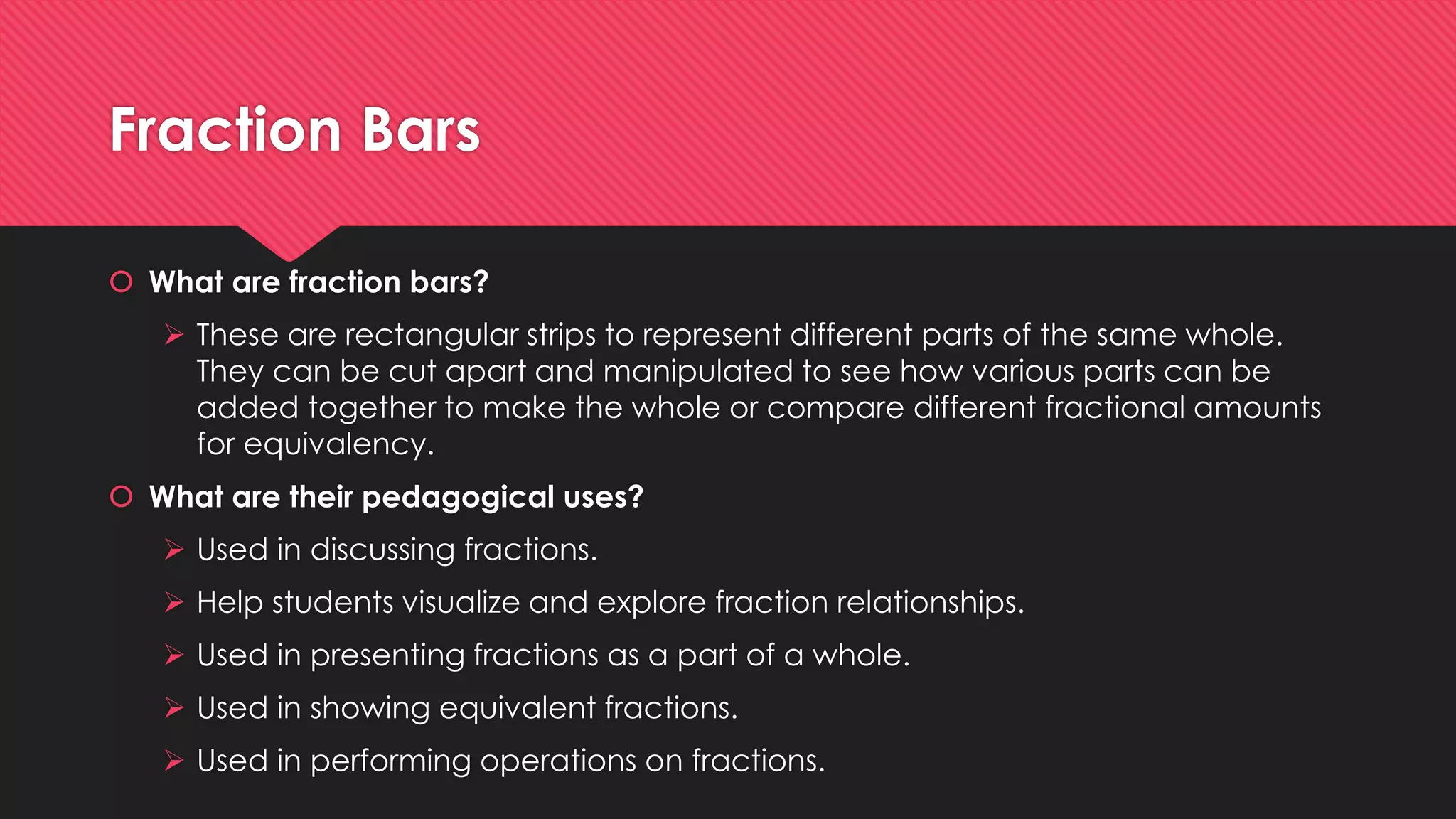 Fraction Bars
 What are fraction bars?
 These are rectangular strips to represent different parts of the same whole.
They can be cut apart and manipulated to see how various parts can be
added together to make the whole or compare different fractional amounts
for equivalency.
 What are their pedagogical uses?
 Used in discussing fractions.
 Help students visualize and explore fraction relationships.
 Used in presenting fractions as a part of a whole.
 Used in showing equivalent fractions.
 Used in performing operations on fractions.
 