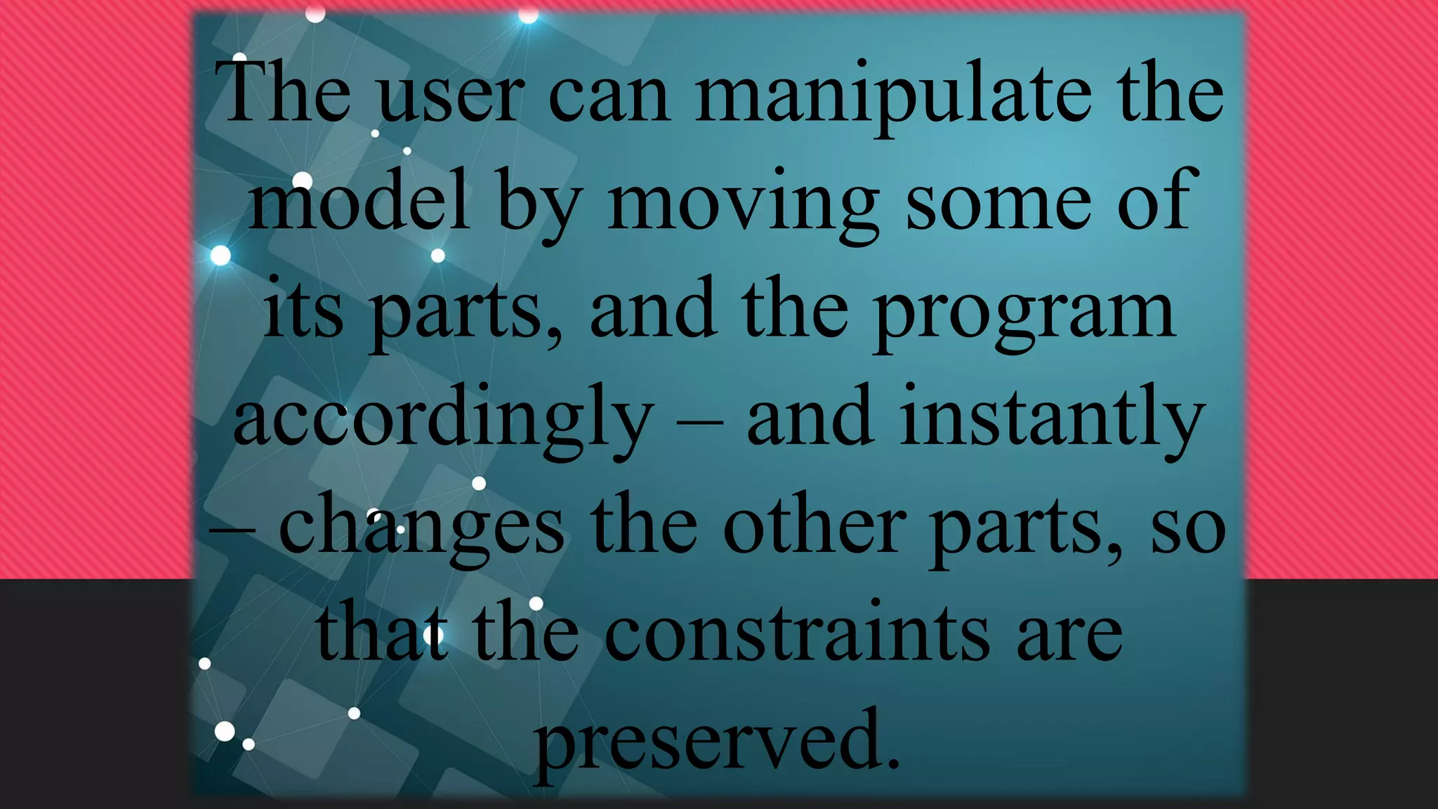 The user can manipulate the
model by moving some of
its parts, and the program
accordingly – and instantly
– changes the other parts, so
that the constraints are
preserved.
 