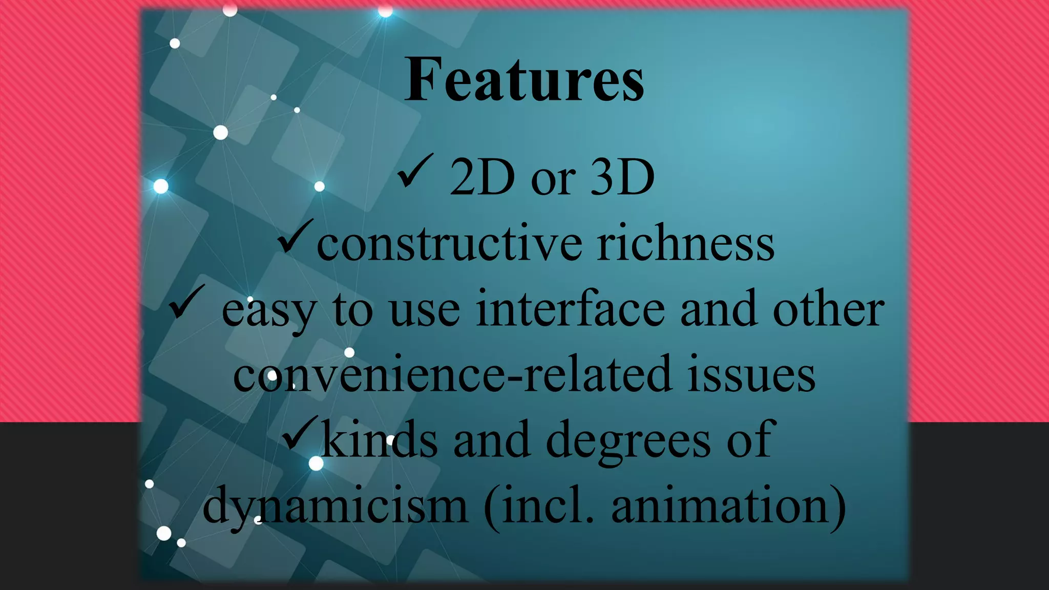 Features
 2D or 3D
constructive richness
 easy to use interface and other
convenience-related issues
kinds and degrees of
dynamicism (incl. animation)
 