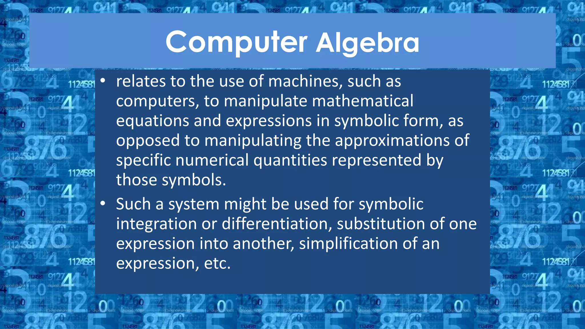 Computer Algebra
• relates to the use of machines, such as
computers, to manipulate mathematical
equations and expressions in symbolic form, as
opposed to manipulating the approximations of
specific numerical quantities represented by
those symbols.
• Such a system might be used for symbolic
integration or differentiation, substitution of one
expression into another, simplification of an
expression, etc.
 