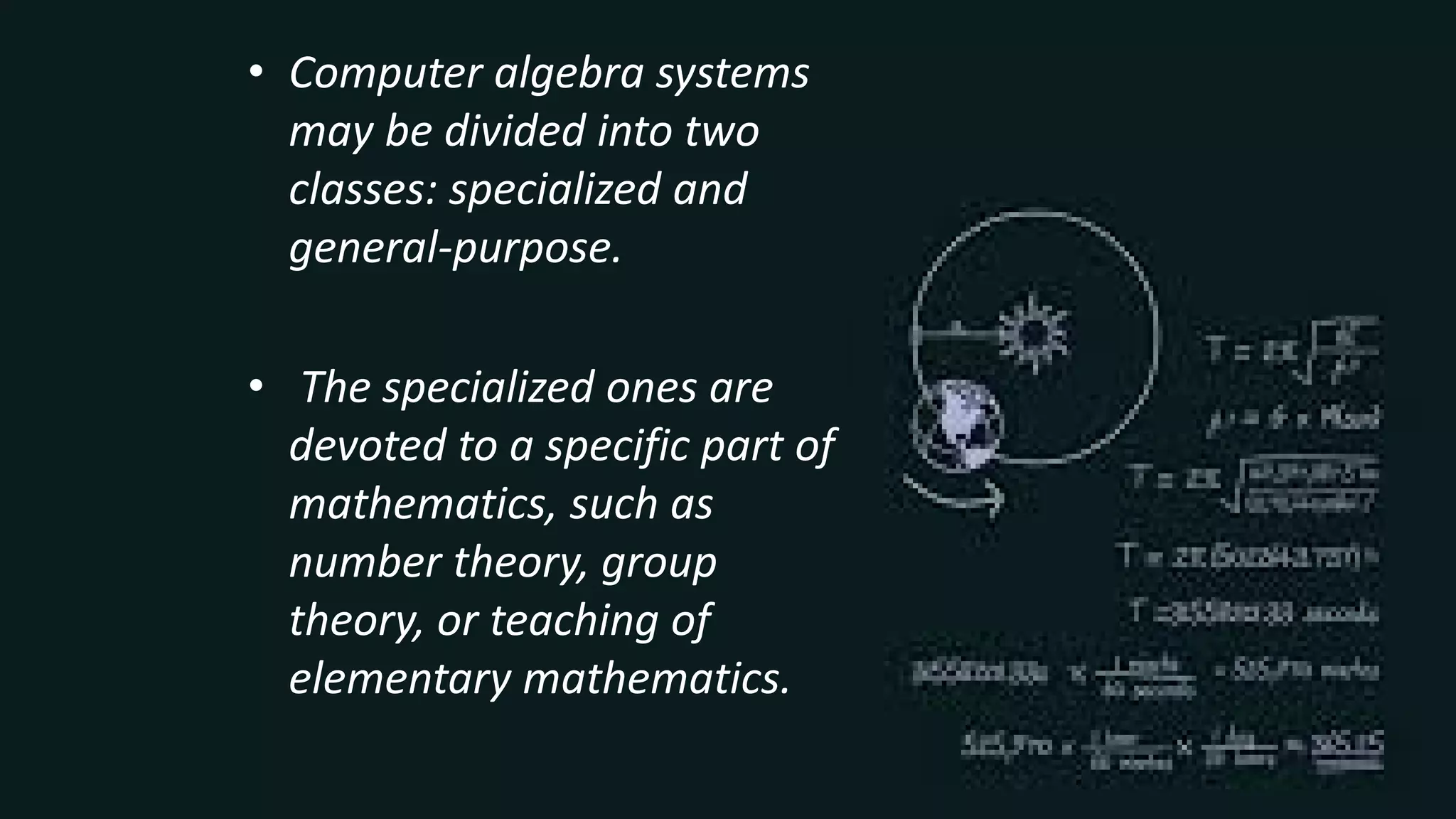 • Computer algebra systems
may be divided into two
classes: specialized and
general-purpose.
• The specialized ones are
devoted to a specific part of
mathematics, such as
number theory, group
theory, or teaching of
elementary mathematics.
 