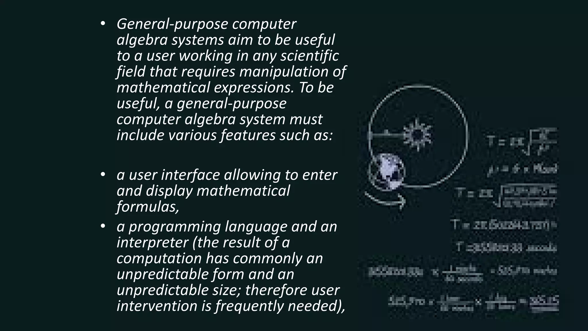 • General-purpose computer
algebra systems aim to be useful
to a user working in any scientific
field that requires manipulation of
mathematical expressions. To be
useful, a general-purpose
computer algebra system must
include various features such as:
• a user interface allowing to enter
and display mathematical
formulas,
• a programming language and an
interpreter (the result of a
computation has commonly an
unpredictable form and an
unpredictable size; therefore user
intervention is frequently needed),
 