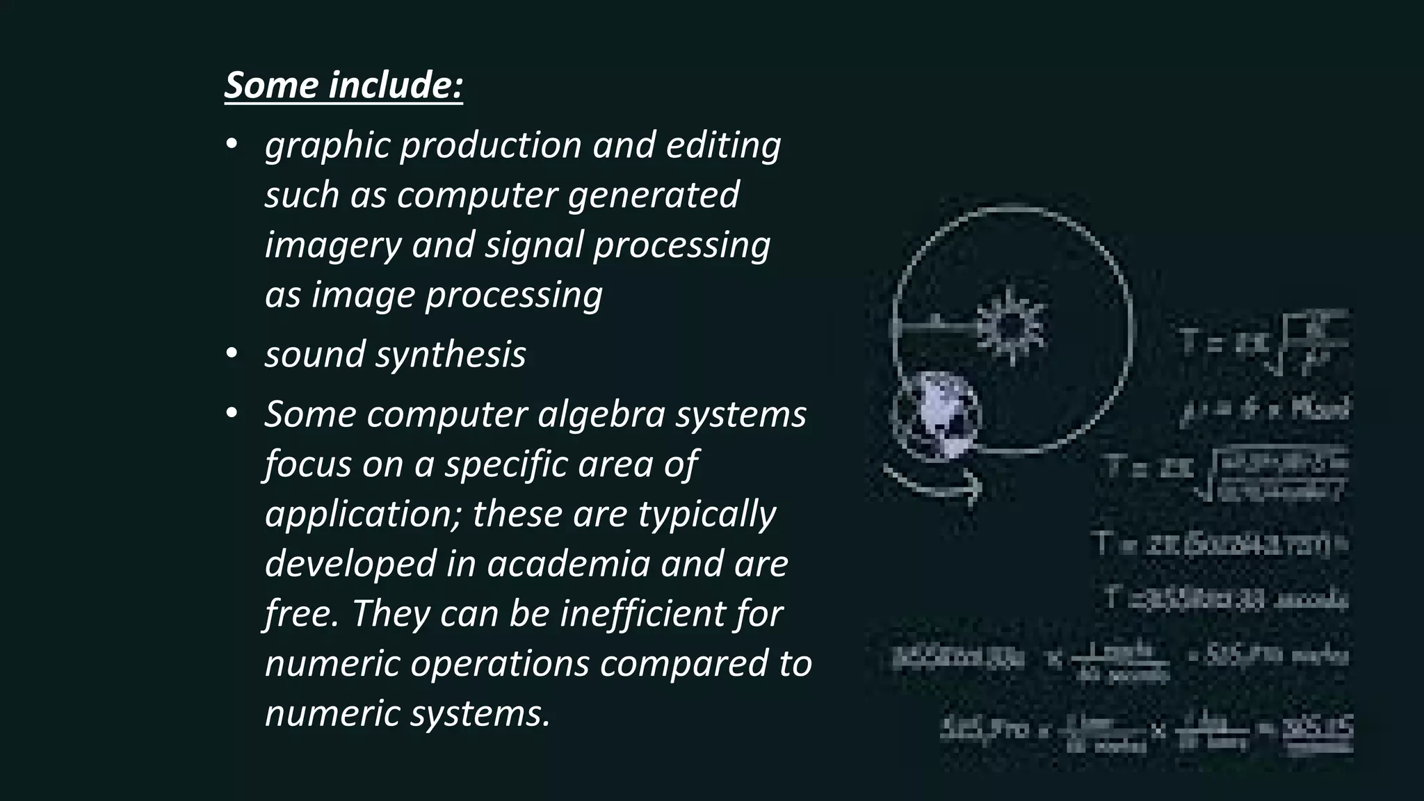 Some include:
• graphic production and editing
such as computer generated
imagery and signal processing
as image processing
• sound synthesis
• Some computer algebra systems
focus on a specific area of
application; these are typically
developed in academia and are
free. They can be inefficient for
numeric operations compared to
numeric systems.
 