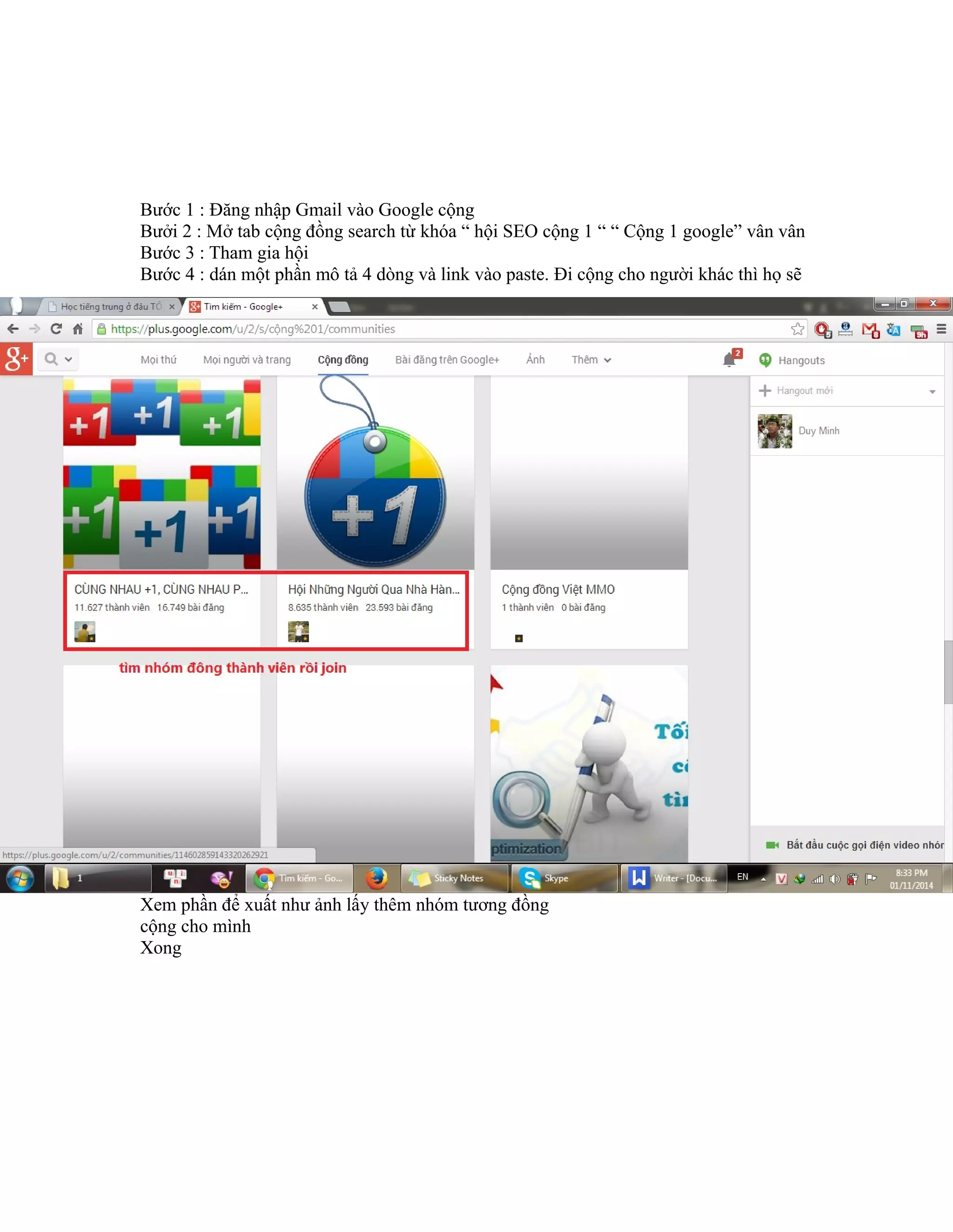 Bước 1 : Đăng nhập Gmail vào Google cộng
Bưởi 2 : Mở tab cộng đồng search từ khóa “ hội SEO cộng 1 “ “ Cộng 1 google” vân vân
Bước 3 : Tham gia hội
Bước 4 : dán một phần mô tả 4 dòng và link vào paste. Đi cộng cho người khác thì họ sẽ
Xem phần để xuất như ảnh lấy thêm nhóm tương đồng
cộng cho mình
Xong