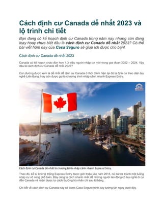 Cách định cư Canada dễ nhất 2023 và
lộ trình chi tiết
Bạn đang có kế hoạch định cư Canada trong năm nay nhưng còn đang
loay hoay chưa biết đâu là cách định cư Canada dễ nhất 2023? Có thể
bài viết hôm nay của Casa Seguro sẽ giúp ích được cho bạn!
Cách định cư Canada dễ nhất 2023
Canada có kế hoạch chào đón hơn 1,3 triệu người nhập cư mới trong giai đoạn 2022 – 2024. Vậy
đâu là cách định cư Canada dễ nhất 2023?
Con đường được xem là dễ nhất để định cư Canada ở thời điểm hiện tại đó là định cư theo diện tay
nghề Liên Bang. Hay còn được gọi là chương trình nhập cảnh nhanh Express Entry.
Cách định cư Canada dễ nhất là chương trình nhập cảnh nhanh Express Entry.
Theo đó, kể từ khi Hệ thống Express Entry được giới thiệu vào năm 2015, nó đã trở thành một luồng
nhập cư vô cùng phổ biến. Đây cũng là cách nhanh nhất để những người lao động có tay nghề di cư
đến Canada và nhận được tư cách thường trú nhân chỉ sau 6 tháng.
Chi tiết về cách định cư Canada này sẽ được Casa Seguro trình bày tường tận ngay dưới đây.
 