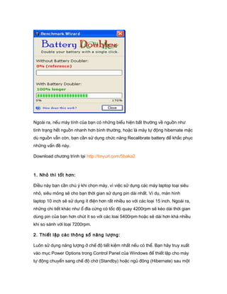 Ngoài ra, nếu máy tính của bạn có những biểu hiện bất thường về nguồn như
tình trạng hết nguồn nhanh hơn bình thường, hoặc là máy tự động hibernate mặc
dù nguồn vẫn còn, bạn cần sử dụng chức năng Recalibrate battery để khắc phục
những vấn đề này.
Download chương trình tại http://tinyurl.com/5baka2
1. Nhỏ thì tốt hơn:
Điều này bạn cần chú ý khi chọn máy, vì việc sử dụng các máy laptop loại siêu
nhỏ, siêu mỏng sẽ cho bạn thời gian sử dụng pin dài nhất. Ví dụ, màn hình
laptop 10 inch sẽ sử dụng ít điện hơn rất nhiều so với các loại 15 inch. Ngoài ra,
những chi tiết khác như ổ đĩa cứng có tốc độ quay 4200rpm sẽ kéo dài thời gian
dùng pin của bạn hơn chút ít so với các loai 5400rpm hoặc sẽ dài hơn khá nhiều
khi so sánh với loại 7200rpm.
2. Thiết lập các thông số năng lượng:
Luôn sử dụng năng lượng ở chế độ tiết kiệm nhất nếu có thể. Bạn hãy truy xuất
vào mục Power Options trong Control Panel của Windows để thiết lập cho máy
tự động chuyển sang chế độ chờ (Standby) hoặc ngủ đông (Hibernate) sau một
 