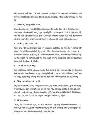 thời gian rỗi nhất định. Tốt nhất, bạn nên cài đặt tắt lần lượt theo thứ tự như: màn
hình sẽ ngắt đi đầu tiên, sau đó mới tới đĩa cứng lưu thông tin từ ram vào rồi mới
tắt.
3. Giảm độ sáng màn hình:
Đèn nền của màn hình LCD tiêu tốn tương đối nhiều điện năng. Nếu bạn làm
việc trong điều kiện đủ sáng, bạn có thể giảm độ sáng màn hình đi một chút để
kéo dài thời gian làm việc với pin. Tuy nhiên nhớ chú ý giảm vừa phải để đủ nhìn
rõ ràng mọi thành phần trên màn hình vì nếu quá tối sẽ rất có hại cho mắt.
4. Quản lý pin chặt chẽ:
Luôn chú ý tới các thông số của pin như công suất tiêu thụ hiện tại và lượng điện
năng còn lại. Bạn có thể sử dụng các phần mềm chuyên dụng như Notebook
Hardware Control hoặc một số tiện ích đi kèm tùy theo model máy tính xách tay
cụ thể. Ngoài ra, bạn cũng có thể mua được những loại pin có sẵn đèn LED báo
trạng thái tích hợp rất tiện lợi.
5. Luôn luôn nạp đầy:
Bất cứ khi nào có thể sử dụng nguồn điện thường, bạn nên sạc đầy pin. Đặc biệt
là trước các chuyến đi xa vì bạn không thể biết được nơi mình đến liệu có ổ điện
để chạy laptop hay không. Nếu có thể, bạn nên sử dụng thêm pin dự phòng.
6. Chọn pin dung lượng lớn:
Một số laptop cho phép bạn gắn hai pin cùng một lúc để tăng thời gian sử dụng.
Nếu máy của bạn không hỗ trợ chi tiết này, hãy kiểm tra tài liệu đi kèm để xem
nhà sản xuất có cung cấp pin dung lượng lớn hay không. Nếu tất cả đều không
có chọn lựa, bạn có thể tìm tới giải pháp pin phụ hỗ trợ ngoài.
7. Xả sạch pin:
Trong lần đầu tiên sử dụng pin mới, bạn hãy chạy máy để pin hết hoàn toàn, có
thể thực hiện lại 2,3 lần trước khi sử dụng pin bình thường. Chú ý không sạc lại
khi pin vẫn còn khi đang thực hiện thao tác này.
 
