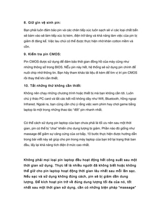 8. Giữ gìn vệ sinh pin:
Bạn phải luôn đảm bảo pin và các chân tiếp xúc luôn sạch sẽ vì các loại chất bẩn
sẽ bám vào sẽ làm tiếp xúc bị kém, điện trở tăng và khả năng làm việc của pin bị
giảm đi đáng kể. Việc lau chùi có thể được thực hiện nhờ khăn cotton mềm và
cồn.
9. Kiểm tra pin CMOS:
Pin CMOS được sử dụng để đảm bảo thời gian đồng hồ của máy cũng như
những thông số trong BIOS. NẾu pin này hết, hệ thống sẽ sử dụng pin chính để
nuôi chip nhớ thông tin. Bạn hãy tham khảo tài liệu đi kèm để tìm vị trí pin CMOS
rồi thay thế khi cần thiết.
10. Tắt những thứ không cần thiết:
Không nên chạy những chương trình hoặc thiết bị mà bạn không cần tới. Luôn
chú ý tháo PC card và tắt các kết nối không dây như Wifi, Bluetooth, hồng ngoại
Infrared. Ngoài ra, bạn cũng cần chú ý rằng việc xem phim hay chơi game bằng
laptop là một trong những thao tác “đốt” pin nhanh nhất.
Có thể cách sử dụng pin laptop của bạn chưa phải là tối ưu nên sau một thời
gian, pin có thể bị “chai” khiến cho dung lượng bị giảm. Phần nào đó giống như
massage để giảm sự căng cứng của cơ bắp, 10 bước thực hiện được hướng dẫn
trong bài viết này sẽ giúp cho pin trong máy laptop của bạn trở lại trạng thái ban
đầu, lấy lại khả năng tích điện ở mức cao nhất.
Không phải mọi loại pin laptop đều hoạt động hết công suất sau một
thời gian sử dụng. Thực tế là nhiều người đã không biết hoặc không
thể giữ cho pin laptop hoạt động thời gian lâu nhất sau mỗi lần sạc.
Nếu sạc và sử dụng không đúng cách, pin sẽ bị giảm dần dung
lượng. Để kích hoạt pin trở về đúng dung lượng tối đa của nó, tốt
nhất sau một thời gian sử dụng, cần có những biện pháp “massage”
 