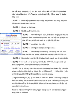 pin để tăng dung lượng pin lên mức tối đa và duy trì thời gian làm
việc càng lâu càng tốt.Phương pháp thực hiện thông qua 10 bước
như sau:
- BƯỚC 1: rút đầu bộ sạc ra khỏi máy và bật máy tính lên. Sử dụng máy cho
đến khi pin cạn kiệt và tự tắt máy.
- BƯỚC 2: tháo pin ra khỏi máy.
- BƯỚC 3: tháo bộ nguồn ra khỏi máy.
- BƯỚC 4: đợi một thời gian ngắn, tối thiểu là 30 giây để cho pin
nguội lại. Dùng vải mềm và sạch lau nhẹ chỗ tiếp xúc giữa pin và
máy, để cho chỗ tiếp xúc sạch sẽ và dẫn điện tốt hơn.
- BƯỚC 5: cắm lại pin vào máy.
- BƯỚC 6: cắm nguồn bộ sạc vào nguồnđiện.
- BƯỚC 7: cắm đầu sạc lại vào máy, chú ý máy tính vẫn chưa
được bật lên. Sạc pin lúc máy không hoạt động đến khi đầy pin.
- BƯỚC 8: tháo nguồn ra, đợi ít nhất 30 giây cho pin nguội, sau đó cắm vào lại.
- BƯỚC 9: tiến hành sạc lại lúc máy vẫn tắt. Do đợi 1 thời gian, pin sẽ bị tụt
dung lượng một tí, việc sạc lại sẽ tiếp tục làm đầy pin.
- BƯỚC 10: lại tháo nguồn ra, đợi một lát, cắm và sạc lại đến khi đầy. Lần này
sẽ sạc nhiều hơn bình thường, khi pin đầy cứ để thêm độ 1 - 2 tiếng. Chú ý nếu
pin bị nóng quá thì không nên sạc tiếp mà phải rút ra ngay.
Dừng lại một thời gian, lặp lại chu trình 10 bước trên ít nhất 3 lần trong suốt quá
trình bảo dưỡng. Sau quá trình bảo dưỡng, bạn sẽ nhận thấy thời gian dùng pin
tăng lên đáng kể, đó là vì bạn đã kích điều chỉnh lại dung lượng pin về gần với
trạng thái như mới mua.
Ngoài ra một số kinh nghiệm sử dụng pin laptop sau sẽ giúp bạn sử dụng pin
đúng cách và tiết kiệm:
 