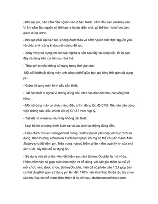 - Khi sạc pin, nên cắm đầu nguồn vào ổ điện trước, cắm đầu sạc vào máy sau.
Vì khi cắm đầu nguồn có thể tạo ra tia lửa điện nhỏ, có thể làm “chai” pin, làm
giảm dung lượng.
- Khi sạc phải sạc liên tục, không được tháo và cắm nguồn bất chợt. Nguồn yếu
và chập chờn cũng không nên dùng để sạc.
- Xoay vòng sử dụng pin liên tục: nghĩa là nên sạc đầy và dùng kiệt, rồi lại sạc
đầy và dùng kiệt, cứ liên tục như thế.
- Tháo pin ra nếu không sử dụng trong thời gian dài.
Một số thủ thuật dùng máy tính cũng có thể giúp bạn gia tăng thời gian sử dụng
pin:
- Giảm độ sáng màn hình nếu cần thiết.
- Tắt các thiết bị ngoại vi không dùng đến, như các đầu đọc thẻ, các cổng mở
rộng…
- Một số dòng máy có chức năng điều chỉnh động tốc độ CPU. Nếu yêu cầu công
việc không cao, điều chỉnh tốc độ CPU ở mức hợp lý.
- Tắt kết nối wireless nếu thấy không cần thiết.
- Loại bỏ bớt chương trình Start up và các dịch vụ không dùng đến.
- Điều chỉnh Power management trong Control panel phù hợp với mục đích sử
dụng. Bình thường scheme là Portable/Laptop, nhưng có thể chuyển thành Max
Battery cho tiết kiệm pin. Nếu trong máy có thêm phần mềm quản lý pin của nhà
sản xuất, hãy triệt để sử dụng nó.
- Sử dụng một số phần mềm tiết kiệm pin, như Battery Doubler là một ví dụ.
Phần mềm này có giao diện thân thiện và dễ dùng, với các giải thích cụ thể về
mỗi chức năng được chọn. BatteryDoubler, hiện đã có phiên bản 1.2.1 giúp bạn
có thể tăng thời gian sử dụng pin lên đến 170% nếu khai thác tối đa các tùy chọn
của nó. Bạn có thể tham khảo thêm ở địa chỉ sau: dachshundsoftware.com.
 