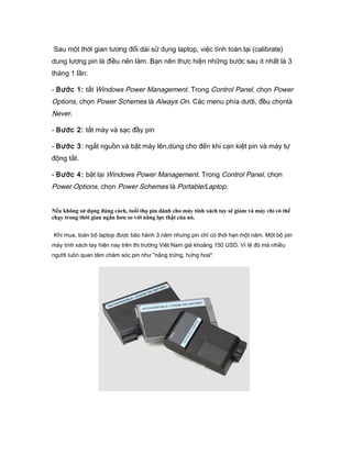 Sau một thời gian tương đối dài sử dụng laptop, việc tính toán lại (calibrate)
dung lượng pin là điều nên làm. Bạn nên thực hiện những bước sau ít nhất là 3
tháng 1 lần:
- Bước 1: tắt Windows Power Management. Trong Control Panel, chọn Power
Options, chọn Power Schemes là Always On. Các menu phía dưới, đều chọnlà
Never.
- Bước 2: tắt máy và sạc đầy pin
- Bước 3: ngắt nguồn và bật máy lên,dùng cho đến khi cạn kiệt pin và máy tự
động tắt.
- Bước 4: bật lại Windows Power Management. Trong Control Panel, chọn
Power Options, chọn Power Schemes là Portable/Laptop.
Nếu không sử dụng đúng cách, tuổi thọ pin dành cho máy tính xách tay sẽ giảm và máy chỉ có thể
chạy trong thời gian ngắn hơn so với năng lực thật của nó.
Khi mua, toàn bộ laptop được bảo hành 3 năm nhưng pin chỉ có thời hạn một năm. Một bộ pin
máy tính xách tay hiện nay trên thị trường Việt Nam giá khoảng 150 USD. Vì lẽ đó mà nhiều
người luôn quan tâm chăm sóc pin như "nâng trứng, hứng hoa".
 