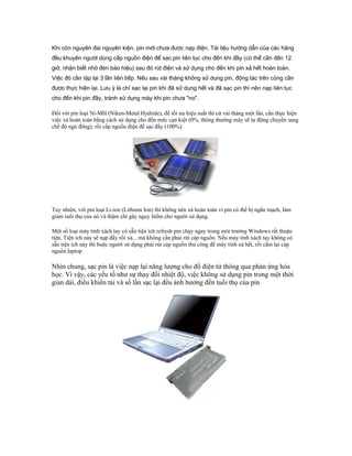 Khi còn nguyên đai nguyên kiện, pin mới chưa được nạp điện. Tài liệu hướng dẫn của các hãng
đều khuyên người dùng cấp nguồn điện để sạc pin liên tục cho đến khi đầy (có thể cần đến 12
giờ, nhận biết nhờ đèn báo hiệu) sau đó rút điện và sử dụng cho đến khi pin xả hết hoàn toàn.
Việc đó cần lặp lại 3 lần liên tiếp. Nếu sau vài tháng không sử dụng pin, động tác trên cũng cần
được thực hiện lại. Lưu ý là chỉ sạc lại pin khi đã sử dụng hết và đã sạc pin thì nên nạp liên tục
cho đến khi pin đầy, tránh sử dụng máy khi pin chưa "no".
Đối với pin loại Ni-MH (Niken-Metal Hydride), để tối ưu hiệu suất thì cứ vài tháng một lần, cần thực hiện
việc xả hoàn toàn bằng cách sử dụng cho đến mức cạn kiệt (0%, thông thường máy sẽ tự động chuyển sang
chế độ ngủ đông), rồi cấp nguồn điện để sạc đầy (100%).
Tuy nhiên, với pin loại Li-ion (Lithium Ion) thì không nên xả hoàn toàn vì pin có thể bị ngắn mạch, làm
giảm tuổi thọ của nó và thậm chí gây nguy hiểm cho người sử dụng.
Một số loại máy tính xách tay có sẵn tiện ích refresh pin chạy ngay trong môi trường Windows rất thuận
tiện. Tiện ích này sẽ nạp đầy rồi xả... mà không cần phải rút cáp nguồn. Nếu máy tính xách tay không có
sẵn tiện ích này thì buộc người sử dụng phải rút cáp nguồn thủ công để máy tính xả hết, rồi cắm lại cáp
nguồn.laptop
Nhìn chung, sạc pin là việc nạp lại năng lượng cho đồ điện tử thông qua phản ứng hóa
học. Vì vậy, các yếu tố như sự thay đổi nhiệt độ, việc không sử dụng pin trong một thời
gian dài, điều khiển tải và số lần sạc lại đều ảnh hưởng đến tuổi thọ của pin
 